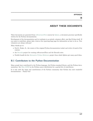 APPENDIX
B
ABOUT THESE DOCUMENTS
These documents are generated from reStructuredText sources by Sphinx, a document processor speciﬁcally
written for the Python documentation.
Development of the documentation and its toolchain is an entirely volunteer eﬀort, just like Python itself. If
you want to contribute, please take a look at the reporting-bugs page for information on how to do so. New
volunteers are always welcome!
Many thanks go to:
• Fred L. Drake, Jr., the creator of the original Python documentation toolset and writer of much of the
content;
• the Docutils project for creating reStructuredText and the Docutils suite;
• Fredrik Lundh for his Alternative Python Reference project from which Sphinx got many good ideas.
B.1 Contributors to the Python Documentation
Many people have contributed to the Python language, the Python standard library, and the Python docu-
mentation. See Misc/ACKS in the Python source distribution for a partial list of contributors.
It is only with the input and contributions of the Python community that Python has such wonderful
documentation – Thank You!
127
 