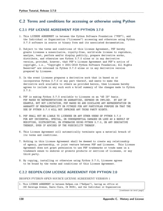 Python Tutorial, Release 3.7.0
C.2 Terms and conditions for accessing or otherwise using Python
C.2.1 PSF LICENSE AGREEMENT FOR PYTHON 3.7.0
1. This LICENSE AGREEMENT is between the Python Software Foundation ("PSF"), and
the Individual or Organization ("Licensee") accessing and otherwise using Python
3.7.0 software in source or binary form and its associated documentation.
2. Subject to the terms and conditions of this License Agreement, PSF hereby
grants Licensee a nonexclusive, royalty-free, world-wide license to reproduce,
analyze, test, perform and/or display publicly, prepare derivative works,
distribute, and otherwise use Python 3.7.0 alone or in any derivative
version, provided, however, that PSF's License Agreement and PSF's notice of
copyright, i.e., "Copyright © 2001-2018 Python Software Foundation; All Rights
Reserved" are retained in Python 3.7.0 alone or in any derivative version
prepared by Licensee.
3. In the event Licensee prepares a derivative work that is based on or
incorporates Python 3.7.0 or any part thereof, and wants to make the
derivative work available to others as provided herein, then Licensee hereby
agrees to include in any such work a brief summary of the changes made to Python
3.7.0.
4. PSF is making Python 3.7.0 available to Licensee on an "AS IS" basis.
PSF MAKES NO REPRESENTATIONS OR WARRANTIES, EXPRESS OR IMPLIED. BY WAY OF
EXAMPLE, BUT NOT LIMITATION, PSF MAKES NO AND DISCLAIMS ANY REPRESENTATION OR
WARRANTY OF MERCHANTABILITY OR FITNESS FOR ANY PARTICULAR PURPOSE OR THAT THE
USE OF PYTHON 3.7.0 WILL NOT INFRINGE ANY THIRD PARTY RIGHTS.
5. PSF SHALL NOT BE LIABLE TO LICENSEE OR ANY OTHER USERS OF PYTHON 3.7.0
FOR ANY INCIDENTAL, SPECIAL, OR CONSEQUENTIAL DAMAGES OR LOSS AS A RESULT OF
MODIFYING, DISTRIBUTING, OR OTHERWISE USING PYTHON 3.7.0, OR ANY DERIVATIVE
THEREOF, EVEN IF ADVISED OF THE POSSIBILITY THEREOF.
6. This License Agreement will automatically terminate upon a material breach of
its terms and conditions.
7. Nothing in this License Agreement shall be deemed to create any relationship
of agency, partnership, or joint venture between PSF and Licensee. This License
Agreement does not grant permission to use PSF trademarks or trade name in a
trademark sense to endorse or promote products or services of Licensee, or any
third party.
8. By copying, installing or otherwise using Python 3.7.0, Licensee agrees
to be bound by the terms and conditions of this License Agreement.
C.2.2 BEOPEN.COM LICENSE AGREEMENT FOR PYTHON 2.0
BEOPEN PYTHON OPEN SOURCE LICENSE AGREEMENT VERSION 1
1. This LICENSE AGREEMENT is between BeOpen.com ("BeOpen"), having an office at
160 Saratoga Avenue, Santa Clara, CA 95051, and the Individual or Organization
(continues on next page)
130 Appendix C. History and License
 