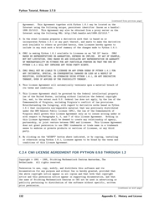 Python Tutorial, Release 3.7.0
(continued from previous page)
Agreement. This Agreement together with Python 1.6.1 may be located on the
Internet using the following unique, persistent identifier (known as a handle):
1895.22/1013. This Agreement may also be obtained from a proxy server on the
Internet using the following URL: http://hdl.handle.net/1895.22/1013."
3. In the event Licensee prepares a derivative work that is based on or
incorporates Python 1.6.1 or any part thereof, and wants to make the derivative
work available to others as provided herein, then Licensee hereby agrees to
include in any such work a brief summary of the changes made to Python 1.6.1.
4. CNRI is making Python 1.6.1 available to Licensee on an "AS IS" basis. CNRI
MAKES NO REPRESENTATIONS OR WARRANTIES, EXPRESS OR IMPLIED. BY WAY OF EXAMPLE,
BUT NOT LIMITATION, CNRI MAKES NO AND DISCLAIMS ANY REPRESENTATION OR WARRANTY
OF MERCHANTABILITY OR FITNESS FOR ANY PARTICULAR PURPOSE OR THAT THE USE OF
PYTHON 1.6.1 WILL NOT INFRINGE ANY THIRD PARTY RIGHTS.
5. CNRI SHALL NOT BE LIABLE TO LICENSEE OR ANY OTHER USERS OF PYTHON 1.6.1 FOR
ANY INCIDENTAL, SPECIAL, OR CONSEQUENTIAL DAMAGES OR LOSS AS A RESULT OF
MODIFYING, DISTRIBUTING, OR OTHERWISE USING PYTHON 1.6.1, OR ANY DERIVATIVE
THEREOF, EVEN IF ADVISED OF THE POSSIBILITY THEREOF.
6. This License Agreement will automatically terminate upon a material breach of
its terms and conditions.
7. This License Agreement shall be governed by the federal intellectual property
law of the United States, including without limitation the federal copyright
law, and, to the extent such U.S. federal law does not apply, by the law of the
Commonwealth of Virginia, excluding Virginia's conflict of law provisions.
Notwithstanding the foregoing, with regard to derivative works based on Python
1.6.1 that incorporate non-separable material that was previously distributed
under the GNU General Public License (GPL), the law of the Commonwealth of
Virginia shall govern this License Agreement only as to issues arising under or
with respect to Paragraphs 4, 5, and 7 of this License Agreement. Nothing in
this License Agreement shall be deemed to create any relationship of agency,
partnership, or joint venture between CNRI and Licensee. This License Agreement
does not grant permission to use CNRI trademarks or trade name in a trademark
sense to endorse or promote products or services of Licensee, or any third
party.
8. By clicking on the "ACCEPT" button where indicated, or by copying, installing
or otherwise using Python 1.6.1, Licensee agrees to be bound by the terms and
conditions of this License Agreement.
C.2.4 CWI LICENSE AGREEMENT FOR PYTHON 0.9.0 THROUGH 1.2
Copyright © 1991 - 1995, Stichting Mathematisch Centrum Amsterdam, The
Netherlands. All rights reserved.
Permission to use, copy, modify, and distribute this software and its
documentation for any purpose and without fee is hereby granted, provided that
the above copyright notice appear in all copies and that both that copyright
notice and this permission notice appear in supporting documentation, and that
the name of Stichting Mathematisch Centrum or CWI not be used in advertising or
publicity pertaining to distribution of the software without specific, written
prior permission.
(continues on next page)
132 Appendix C. History and License
 