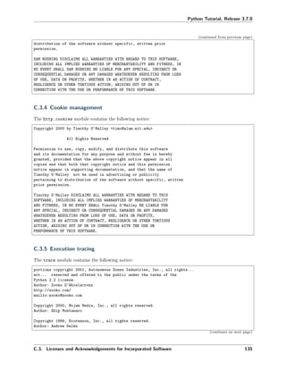Python Tutorial, Release 3.7.0
(continued from previous page)
distribution of the software without specific, written prior
permission.
SAM RUSHING DISCLAIMS ALL WARRANTIES WITH REGARD TO THIS SOFTWARE,
INCLUDING ALL IMPLIED WARRANTIES OF MERCHANTABILITY AND FITNESS, IN
NO EVENT SHALL SAM RUSHING BE LIABLE FOR ANY SPECIAL, INDIRECT OR
CONSEQUENTIAL DAMAGES OR ANY DAMAGES WHATSOEVER RESULTING FROM LOSS
OF USE, DATA OR PROFITS, WHETHER IN AN ACTION OF CONTRACT,
NEGLIGENCE OR OTHER TORTIOUS ACTION, ARISING OUT OF OR IN
CONNECTION WITH THE USE OR PERFORMANCE OF THIS SOFTWARE.
C.3.4 Cookie management
The http.cookies module contains the following notice:
Copyright 2000 by Timothy O'Malley <timo@alum.mit.edu>
All Rights Reserved
Permission to use, copy, modify, and distribute this software
and its documentation for any purpose and without fee is hereby
granted, provided that the above copyright notice appear in all
copies and that both that copyright notice and this permission
notice appear in supporting documentation, and that the name of
Timothy O'Malley not be used in advertising or publicity
pertaining to distribution of the software without specific, written
prior permission.
Timothy O'Malley DISCLAIMS ALL WARRANTIES WITH REGARD TO THIS
SOFTWARE, INCLUDING ALL IMPLIED WARRANTIES OF MERCHANTABILITY
AND FITNESS, IN NO EVENT SHALL Timothy O'Malley BE LIABLE FOR
ANY SPECIAL, INDIRECT OR CONSEQUENTIAL DAMAGES OR ANY DAMAGES
WHATSOEVER RESULTING FROM LOSS OF USE, DATA OR PROFITS,
WHETHER IN AN ACTION OF CONTRACT, NEGLIGENCE OR OTHER TORTIOUS
ACTION, ARISING OUT OF OR IN CONNECTION WITH THE USE OR
PERFORMANCE OF THIS SOFTWARE.
C.3.5 Execution tracing
The trace module contains the following notice:
portions copyright 2001, Autonomous Zones Industries, Inc., all rights...
err... reserved and offered to the public under the terms of the
Python 2.2 license.
Author: Zooko O'Whielacronx
http://zooko.com/
mailto:zooko@zooko.com
Copyright 2000, Mojam Media, Inc., all rights reserved.
Author: Skip Montanaro
Copyright 1999, Bioreason, Inc., all rights reserved.
Author: Andrew Dalke
(continues on next page)
C.3. Licenses and Acknowledgements for Incorporated Software 135
 