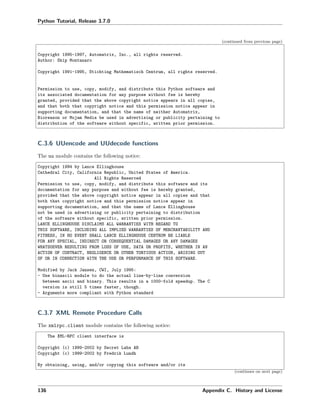 Python Tutorial, Release 3.7.0
(continued from previous page)
Copyright 1995-1997, Automatrix, Inc., all rights reserved.
Author: Skip Montanaro
Copyright 1991-1995, Stichting Mathematisch Centrum, all rights reserved.
Permission to use, copy, modify, and distribute this Python software and
its associated documentation for any purpose without fee is hereby
granted, provided that the above copyright notice appears in all copies,
and that both that copyright notice and this permission notice appear in
supporting documentation, and that the name of neither Automatrix,
Bioreason or Mojam Media be used in advertising or publicity pertaining to
distribution of the software without specific, written prior permission.
C.3.6 UUencode and UUdecode functions
The uu module contains the following notice:
Copyright 1994 by Lance Ellinghouse
Cathedral City, California Republic, United States of America.
All Rights Reserved
Permission to use, copy, modify, and distribute this software and its
documentation for any purpose and without fee is hereby granted,
provided that the above copyright notice appear in all copies and that
both that copyright notice and this permission notice appear in
supporting documentation, and that the name of Lance Ellinghouse
not be used in advertising or publicity pertaining to distribution
of the software without specific, written prior permission.
LANCE ELLINGHOUSE DISCLAIMS ALL WARRANTIES WITH REGARD TO
THIS SOFTWARE, INCLUDING ALL IMPLIED WARRANTIES OF MERCHANTABILITY AND
FITNESS, IN NO EVENT SHALL LANCE ELLINGHOUSE CENTRUM BE LIABLE
FOR ANY SPECIAL, INDIRECT OR CONSEQUENTIAL DAMAGES OR ANY DAMAGES
WHATSOEVER RESULTING FROM LOSS OF USE, DATA OR PROFITS, WHETHER IN AN
ACTION OF CONTRACT, NEGLIGENCE OR OTHER TORTIOUS ACTION, ARISING OUT
OF OR IN CONNECTION WITH THE USE OR PERFORMANCE OF THIS SOFTWARE.
Modified by Jack Jansen, CWI, July 1995:
- Use binascii module to do the actual line-by-line conversion
between ascii and binary. This results in a 1000-fold speedup. The C
version is still 5 times faster, though.
- Arguments more compliant with Python standard
C.3.7 XML Remote Procedure Calls
The xmlrpc.client module contains the following notice:
The XML-RPC client interface is
Copyright (c) 1999-2002 by Secret Labs AB
Copyright (c) 1999-2002 by Fredrik Lundh
By obtaining, using, and/or copying this software and/or its
(continues on next page)
136 Appendix C. History and License
 