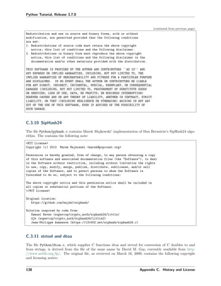 Python Tutorial, Release 3.7.0
(continued from previous page)
Redistribution and use in source and binary forms, with or without
modification, are permitted provided that the following conditions
are met:
1. Redistributions of source code must retain the above copyright
notice, this list of conditions and the following disclaimer.
2. Redistributions in binary form must reproduce the above copyright
notice, this list of conditions and the following disclaimer in the
documentation and/or other materials provided with the distribution.
THIS SOFTWARE IS PROVIDED BY THE AUTHOR AND CONTRIBUTORS ``AS IS'' AND
ANY EXPRESS OR IMPLIED WARRANTIES, INCLUDING, BUT NOT LIMITED TO, THE
IMPLIED WARRANTIES OF MERCHANTABILITY AND FITNESS FOR A PARTICULAR PURPOSE
ARE DISCLAIMED. IN NO EVENT SHALL THE AUTHOR OR CONTRIBUTORS BE LIABLE
FOR ANY DIRECT, INDIRECT, INCIDENTAL, SPECIAL, EXEMPLARY, OR CONSEQUENTIAL
DAMAGES (INCLUDING, BUT NOT LIMITED TO, PROCUREMENT OF SUBSTITUTE GOODS
OR SERVICES; LOSS OF USE, DATA, OR PROFITS; OR BUSINESS INTERRUPTION)
HOWEVER CAUSED AND ON ANY THEORY OF LIABILITY, WHETHER IN CONTRACT, STRICT
LIABILITY, OR TORT (INCLUDING NEGLIGENCE OR OTHERWISE) ARISING IN ANY WAY
OUT OF THE USE OF THIS SOFTWARE, EVEN IF ADVISED OF THE POSSIBILITY OF
SUCH DAMAGE.
C.3.10 SipHash24
The ﬁle Python/pyhash.c contains Marek Majkowski’ implementation of Dan Bernstein’s SipHash24 algo-
rithm. The contains the following note:
<MIT License>
Copyright (c) 2013 Marek Majkowski <marek@popcount.org>
Permission is hereby granted, free of charge, to any person obtaining a copy
of this software and associated documentation files (the "Software"), to deal
in the Software without restriction, including without limitation the rights
to use, copy, modify, merge, publish, distribute, sublicense, and/or sell
copies of the Software, and to permit persons to whom the Software is
furnished to do so, subject to the following conditions:
The above copyright notice and this permission notice shall be included in
all copies or substantial portions of the Software.
</MIT License>
Original location:
https://github.com/majek/csiphash/
Solution inspired by code from:
Samuel Neves (supercop/crypto_auth/siphash24/little)
djb (supercop/crypto_auth/siphash24/little2)
Jean-Philippe Aumasson (https://131002.net/siphash/siphash24.c)
C.3.11 strtod and dtoa
The ﬁle Python/dtoa.c, which supplies C functions dtoa and strtod for conversion of C doubles to and
from strings, is derived from the ﬁle of the same name by David M. Gay, currently available from http:
//www.netlib.org/fp/. The original ﬁle, as retrieved on March 16, 2009, contains the following copyright
and licensing notice:
138 Appendix C. History and License
 