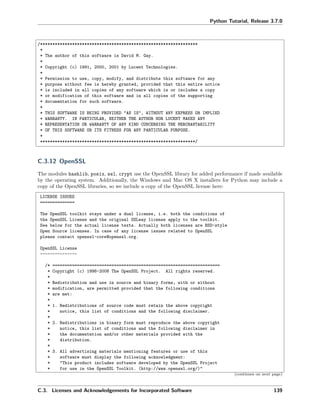 Python Tutorial, Release 3.7.0
/****************************************************************
*
* The author of this software is David M. Gay.
*
* Copyright (c) 1991, 2000, 2001 by Lucent Technologies.
*
* Permission to use, copy, modify, and distribute this software for any
* purpose without fee is hereby granted, provided that this entire notice
* is included in all copies of any software which is or includes a copy
* or modification of this software and in all copies of the supporting
* documentation for such software.
*
* THIS SOFTWARE IS BEING PROVIDED "AS IS", WITHOUT ANY EXPRESS OR IMPLIED
* WARRANTY. IN PARTICULAR, NEITHER THE AUTHOR NOR LUCENT MAKES ANY
* REPRESENTATION OR WARRANTY OF ANY KIND CONCERNING THE MERCHANTABILITY
* OF THIS SOFTWARE OR ITS FITNESS FOR ANY PARTICULAR PURPOSE.
*
***************************************************************/
C.3.12 OpenSSL
The modules hashlib, posix, ssl, crypt use the OpenSSL library for added performance if made available
by the operating system. Additionally, the Windows and Mac OS X installers for Python may include a
copy of the OpenSSL libraries, so we include a copy of the OpenSSL license here:
LICENSE ISSUES
==============
The OpenSSL toolkit stays under a dual license, i.e. both the conditions of
the OpenSSL License and the original SSLeay license apply to the toolkit.
See below for the actual license texts. Actually both licenses are BSD-style
Open Source licenses. In case of any license issues related to OpenSSL
please contact openssl-core@openssl.org.
OpenSSL License
---------------
/* ====================================================================
* Copyright (c) 1998-2008 The OpenSSL Project. All rights reserved.
*
* Redistribution and use in source and binary forms, with or without
* modification, are permitted provided that the following conditions
* are met:
*
* 1. Redistributions of source code must retain the above copyright
* notice, this list of conditions and the following disclaimer.
*
* 2. Redistributions in binary form must reproduce the above copyright
* notice, this list of conditions and the following disclaimer in
* the documentation and/or other materials provided with the
* distribution.
*
* 3. All advertising materials mentioning features or use of this
* software must display the following acknowledgment:
* "This product includes software developed by the OpenSSL Project
* for use in the OpenSSL Toolkit. (http://www.openssl.org/)"
(continues on next page)
C.3. Licenses and Acknowledgements for Incorporated Software 139
 
