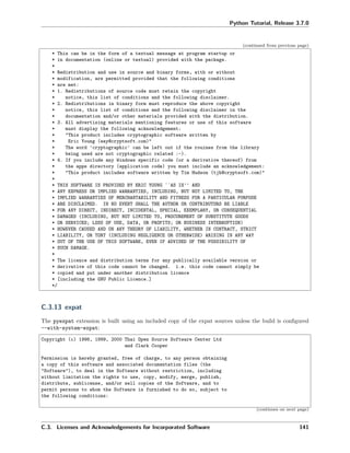 Python Tutorial, Release 3.7.0
(continued from previous page)
* This can be in the form of a textual message at program startup or
* in documentation (online or textual) provided with the package.
*
* Redistribution and use in source and binary forms, with or without
* modification, are permitted provided that the following conditions
* are met:
* 1. Redistributions of source code must retain the copyright
* notice, this list of conditions and the following disclaimer.
* 2. Redistributions in binary form must reproduce the above copyright
* notice, this list of conditions and the following disclaimer in the
* documentation and/or other materials provided with the distribution.
* 3. All advertising materials mentioning features or use of this software
* must display the following acknowledgement:
* "This product includes cryptographic software written by
* Eric Young (eay@cryptsoft.com)"
* The word 'cryptographic' can be left out if the rouines from the library
* being used are not cryptographic related :-).
* 4. If you include any Windows specific code (or a derivative thereof) from
* the apps directory (application code) you must include an acknowledgement:
* "This product includes software written by Tim Hudson (tjh@cryptsoft.com)"
*
* THIS SOFTWARE IS PROVIDED BY ERIC YOUNG ``AS IS'' AND
* ANY EXPRESS OR IMPLIED WARRANTIES, INCLUDING, BUT NOT LIMITED TO, THE
* IMPLIED WARRANTIES OF MERCHANTABILITY AND FITNESS FOR A PARTICULAR PURPOSE
* ARE DISCLAIMED. IN NO EVENT SHALL THE AUTHOR OR CONTRIBUTORS BE LIABLE
* FOR ANY DIRECT, INDIRECT, INCIDENTAL, SPECIAL, EXEMPLARY, OR CONSEQUENTIAL
* DAMAGES (INCLUDING, BUT NOT LIMITED TO, PROCUREMENT OF SUBSTITUTE GOODS
* OR SERVICES; LOSS OF USE, DATA, OR PROFITS; OR BUSINESS INTERRUPTION)
* HOWEVER CAUSED AND ON ANY THEORY OF LIABILITY, WHETHER IN CONTRACT, STRICT
* LIABILITY, OR TORT (INCLUDING NEGLIGENCE OR OTHERWISE) ARISING IN ANY WAY
* OUT OF THE USE OF THIS SOFTWARE, EVEN IF ADVISED OF THE POSSIBILITY OF
* SUCH DAMAGE.
*
* The licence and distribution terms for any publically available version or
* derivative of this code cannot be changed. i.e. this code cannot simply be
* copied and put under another distribution licence
* [including the GNU Public Licence.]
*/
C.3.13 expat
The pyexpat extension is built using an included copy of the expat sources unless the build is conﬁgured
--with-system-expat:
Copyright (c) 1998, 1999, 2000 Thai Open Source Software Center Ltd
and Clark Cooper
Permission is hereby granted, free of charge, to any person obtaining
a copy of this software and associated documentation files (the
"Software"), to deal in the Software without restriction, including
without limitation the rights to use, copy, modify, merge, publish,
distribute, sublicense, and/or sell copies of the Software, and to
permit persons to whom the Software is furnished to do so, subject to
the following conditions:
(continues on next page)
C.3. Licenses and Acknowledgements for Incorporated Software 141
 