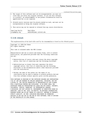 Python Tutorial, Release 3.7.0
(continued from previous page)
1. The origin of this software must not be misrepresented; you must not
claim that you wrote the original software. If you use this software
in a product, an acknowledgment in the product documentation would be
appreciated but is not required.
2. Altered source versions must be plainly marked as such, and must not be
misrepresented as being the original software.
3. This notice may not be removed or altered from any source distribution.
Jean-loup Gailly Mark Adler
jloup@gzip.org madler@alumni.caltech.edu
C.3.16 cfuhash
The implementation of the hash table used by the tracemalloc is based on the cfuhash project:
Copyright (c) 2005 Don Owens
All rights reserved.
This code is released under the BSD license:
Redistribution and use in source and binary forms, with or without
modification, are permitted provided that the following conditions
are met:
* Redistributions of source code must retain the above copyright
notice, this list of conditions and the following disclaimer.
* Redistributions in binary form must reproduce the above
copyright notice, this list of conditions and the following
disclaimer in the documentation and/or other materials provided
with the distribution.
* Neither the name of the author nor the names of its
contributors may be used to endorse or promote products derived
from this software without specific prior written permission.
THIS SOFTWARE IS PROVIDED BY THE COPYRIGHT HOLDERS AND CONTRIBUTORS
"AS IS" AND ANY EXPRESS OR IMPLIED WARRANTIES, INCLUDING, BUT NOT
LIMITED TO, THE IMPLIED WARRANTIES OF MERCHANTABILITY AND FITNESS
FOR A PARTICULAR PURPOSE ARE DISCLAIMED. IN NO EVENT SHALL THE
COPYRIGHT OWNER OR CONTRIBUTORS BE LIABLE FOR ANY DIRECT, INDIRECT,
INCIDENTAL, SPECIAL, EXEMPLARY, OR CONSEQUENTIAL DAMAGES
(INCLUDING, BUT NOT LIMITED TO, PROCUREMENT OF SUBSTITUTE GOODS OR
SERVICES; LOSS OF USE, DATA, OR PROFITS; OR BUSINESS INTERRUPTION)
HOWEVER CAUSED AND ON ANY THEORY OF LIABILITY, WHETHER IN CONTRACT,
STRICT LIABILITY, OR TORT (INCLUDING NEGLIGENCE OR OTHERWISE)
ARISING IN ANY WAY OUT OF THE USE OF THIS SOFTWARE, EVEN IF ADVISED
OF THE POSSIBILITY OF SUCH DAMAGE.
C.3. Licenses and Acknowledgements for Incorporated Software 143
 
