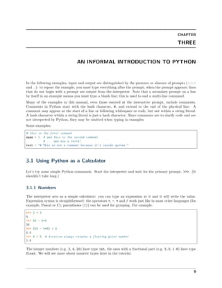 CHAPTER
THREE
AN INFORMAL INTRODUCTION TO PYTHON
In the following examples, input and output are distinguished by the presence or absence of prompts (>>>
and …): to repeat the example, you must type everything after the prompt, when the prompt appears; lines
that do not begin with a prompt are output from the interpreter. Note that a secondary prompt on a line
by itself in an example means you must type a blank line; this is used to end a multi-line command.
Many of the examples in this manual, even those entered at the interactive prompt, include comments.
Comments in Python start with the hash character, #, and extend to the end of the physical line. A
comment may appear at the start of a line or following whitespace or code, but not within a string literal.
A hash character within a string literal is just a hash character. Since comments are to clarify code and are
not interpreted by Python, they may be omitted when typing in examples.
Some examples:
# this is the first comment
spam = 1 # and this is the second comment
# ... and now a third!
text = "# This is not a comment because it's inside quotes."
3.1 Using Python as a Calculator
Let’s try some simple Python commands. Start the interpreter and wait for the primary prompt, >>>. (It
shouldn’t take long.)
3.1.1 Numbers
The interpreter acts as a simple calculator: you can type an expression at it and it will write the value.
Expression syntax is straightforward: the operators +, -, * and / work just like in most other languages (for
example, Pascal or C); parentheses (()) can be used for grouping. For example:
>>> 2 + 2
4
>>> 50 - 5*6
20
>>> (50 - 5*6) / 4
5.0
>>> 8 / 5 # division always returns a floating point number
1.6
The integer numbers (e.g. 2, 4, 20) have type int, the ones with a fractional part (e.g. 5.0, 1.6) have type
float. We will see more about numeric types later in the tutorial.
9
 