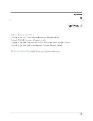 APPENDIX
D
COPYRIGHT
Python and this documentation is:
Copyright © 2001-2018 Python Software Foundation. All rights reserved.
Copyright © 2000 BeOpen.com. All rights reserved.
Copyright © 1995-2000 Corporation for National Research Initiatives. All rights reserved.
Copyright © 1991-1995 Stichting Mathematisch Centrum. All rights reserved.
See History and License for complete license and permissions information.
145
 