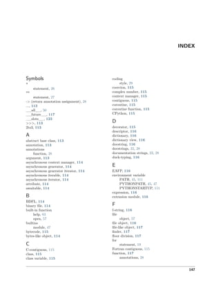 INDEX
Symbols
*
statement, 26
**
statement, 27
-> (return annotation assignment), 28
..., 113
__all__, 50
__future__, 117
__slots__, 123
>>>, 113
2to3, 113
A
abstract base class, 113
annotation, 113
annotations
function, 28
argument, 113
asynchronous context manager, 114
asynchronous generator, 114
asynchronous generator iterator, 114
asynchronous iterable, 114
asynchronous iterator, 114
attribute, 114
awaitable, 114
B
BDFL, 114
binary ﬁle, 114
built-in function
help, 83
open, 57
builtins
module, 47
bytecode, 115
bytes-like object, 114
C
C-contiguous, 115
class, 115
class variable, 115
coding
style, 29
coercion, 115
complex number, 115
context manager, 115
contiguous, 115
coroutine, 115
coroutine function, 115
CPython, 115
D
decorator, 115
descriptor, 116
dictionary, 116
dictionary view, 116
docstring, 116
docstrings, 22, 28
documentation strings, 22, 28
duck-typing, 116
E
EAFP, 116
environment variable
PATH, 45, 111
PYTHONPATH, 45, 47
PYTHONSTARTUP, 111
expression, 116
extension module, 116
F
f-string, 116
ﬁle
object, 57
ﬁle object, 116
ﬁle-like object, 117
ﬁnder, 117
ﬂoor division, 117
for
statement, 19
Fortran contiguous, 115
function, 117
annotations, 28
147
 