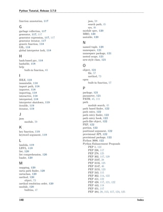Python Tutorial, Release 3.7.0
function annotation, 117
G
garbage collection, 117
generator, 117, 117
generator expression, 117, 117
generator iterator, 117
generic function, 118
GIL, 118
global interpreter lock, 118
H
hash-based pyc, 118
hashable, 118
help
built-in function, 83
I
IDLE, 118
immutable, 118
import path, 118
importer, 118
importing, 118
interactive, 118
interpreted, 118
interpreter shutdown, 119
iterable, 119
iterator, 119
J
json
module, 59
K
key function, 119
keyword argument, 119
L
lambda, 119
LBYL, 119
list, 120
list comprehension, 120
loader, 120
M
mapping, 120
meta path ﬁnder, 120
metaclass, 120
method, 120
object, 73
method resolution order, 120
module, 120
builtins, 47
json, 59
search path, 45
sys, 46
module spec, 120
MRO, 120
mutable, 120
N
named tuple, 120
namespace, 121
namespace package, 121
nested scope, 121
new-style class, 121
O
object, 121
ﬁle, 57
method, 73
open
built-in function, 57
P
package, 121
parameter, 121
PATH, 45, 111
path
module search, 45
path based ﬁnder, 122
path entry, 122
path entry ﬁnder, 122
path entry hook, 122
path-like object, 122
PEP, 122
portion, 122
positional argument, 122
provisional API, 122
provisional package, 122
Python 3000, 122
Python Enhancement Proposals
PEP 1, 122
PEP 238, 117
PEP 278, 125
PEP 302, 117, 120
PEP 3107, 28
PEP 3116, 125
PEP 3147, 46
PEP 3155, 123
PEP 343, 115
PEP 362, 114, 122
PEP 411, 122
PEP 420, 117, 121, 122
PEP 443, 118
PEP 451, 117
PEP 484, 28, 113, 117, 124, 125
148 Index
 