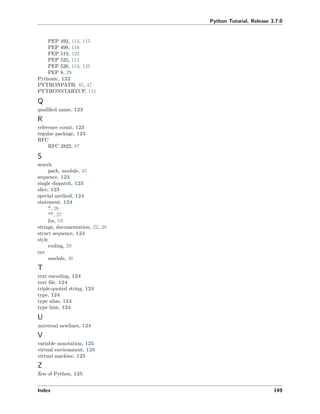 Python Tutorial, Release 3.7.0
PEP 492, 114, 115
PEP 498, 116
PEP 519, 122
PEP 525, 114
PEP 526, 113, 125
PEP 8, 29
Pythonic, 122
PYTHONPATH, 45, 47
PYTHONSTARTUP, 111
Q
qualiﬁed name, 123
R
reference count, 123
regular package, 123
RFC
RFC 2822, 87
S
search
path, module, 45
sequence, 123
single dispatch, 123
slice, 123
special method, 124
statement, 124
*, 26
**, 27
for, 19
strings, documentation, 22, 28
struct sequence, 124
style
coding, 29
sys
module, 46
T
text encoding, 124
text ﬁle, 124
triple-quoted string, 124
type, 124
type alias, 124
type hint, 124
U
universal newlines, 124
V
variable annotation, 125
virtual environment, 125
virtual machine, 125
Z
Zen of Python, 125
Index 149
 