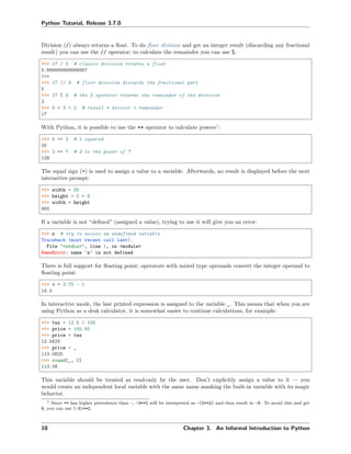 Python Tutorial, Release 3.7.0
Division (/) always returns a ﬂoat. To do ﬂoor division and get an integer result (discarding any fractional
result) you can use the // operator; to calculate the remainder you can use %:
>>> 17 / 3 # classic division returns a float
5.666666666666667
>>>
>>> 17 // 3 # floor division discards the fractional part
5
>>> 17 % 3 # the % operator returns the remainder of the division
2
>>> 5 * 3 + 2 # result * divisor + remainder
17
With Python, it is possible to use the ** operator to calculate powers1
:
>>> 5 ** 2 # 5 squared
25
>>> 2 ** 7 # 2 to the power of 7
128
The equal sign (=) is used to assign a value to a variable. Afterwards, no result is displayed before the next
interactive prompt:
>>> width = 20
>>> height = 5 * 9
>>> width * height
900
If a variable is not “deﬁned” (assigned a value), trying to use it will give you an error:
>>> n # try to access an undefined variable
Traceback (most recent call last):
File "<stdin>", line 1, in <module>
NameError: name 'n' is not defined
There is full support for ﬂoating point; operators with mixed type operands convert the integer operand to
ﬂoating point:
>>> 4 * 3.75 - 1
14.0
In interactive mode, the last printed expression is assigned to the variable _. This means that when you are
using Python as a desk calculator, it is somewhat easier to continue calculations, for example:
>>> tax = 12.5 / 100
>>> price = 100.50
>>> price * tax
12.5625
>>> price + _
113.0625
>>> round(_, 2)
113.06
This variable should be treated as read-only by the user. Don’t explicitly assign a value to it — you
would create an independent local variable with the same name masking the built-in variable with its magic
behavior.
1 Since ** has higher precedence than -, -3**2 will be interpreted as -(3**2) and thus result in -9. To avoid this and get
9, you can use (-3)**2.
10 Chapter 3. An Informal Introduction to Python
 