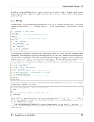 Python Tutorial, Release 3.7.0
In addition to int and float, Python supports other types of numbers, such as Decimal and Fraction.
Python also has built-in support for complex numbers, and uses the j or J suﬃx to indicate the imaginary
part (e.g. 3+5j).
3.1.2 Strings
Besides numbers, Python can also manipulate strings, which can be expressed in several ways. They can be
enclosed in single quotes ('...') or double quotes ("...") with the same result2
.  can be used to escape
quotes:
>>> 'spam eggs' # single quotes
'spam eggs'
>>> 'doesn't' # use ' to escape the single quote...
"doesn't"
>>> "doesn't" # ...or use double quotes instead
"doesn't"
>>> '"Yes," they said.'
'"Yes," they said.'
>>> ""Yes," they said."
'"Yes," they said.'
>>> '"Isn't," they said.'
'"Isn't," they said.'
In the interactive interpreter, the output string is enclosed in quotes and special characters are escaped with
backslashes. While this might sometimes look diﬀerent from the input (the enclosing quotes could change),
the two strings are equivalent. The string is enclosed in double quotes if the string contains a single quote
and no double quotes, otherwise it is enclosed in single quotes. The print() function produces a more
readable output, by omitting the enclosing quotes and by printing escaped and special characters:
>>> '"Isn't," they said.'
'"Isn't," they said.'
>>> print('"Isn't," they said.')
"Isn't," they said.
>>> s = 'First line.nSecond line.' # n means newline
>>> s # without print(), n is included in the output
'First line.nSecond line.'
>>> print(s) # with print(), n produces a new line
First line.
Second line.
If you don’t want characters prefaced by  to be interpreted as special characters, you can use raw strings
by adding an r before the ﬁrst quote:
>>> print('C:somename') # here n means newline!
C:some
ame
>>> print(r'C:somename') # note the r before the quote
C:somename
String literals can span multiple lines. One way is using triple-quotes: """...""" or '''...'''. End of
lines are automatically included in the string, but it’s possible to prevent this by adding a  at the end of
the line. The following example:
2 Unlike other languages, special characters such as n have the same meaning with both single ('...') and double ("...")
quotes. The only diﬀerence between the two is that within single quotes you don’t need to escape " (but you have to escape
') and vice versa.
3.1. Using Python as a Calculator 11
 