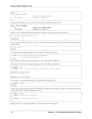 Python Tutorial, Release 3.7.0
print("""
Usage: thingy [OPTIONS]
-h Display this usage message
-H hostname Hostname to connect to
""")
produces the following output (note that the initial newline is not included):
Usage: thingy [OPTIONS]
-h Display this usage message
-H hostname Hostname to connect to
Strings can be concatenated (glued together) with the + operator, and repeated with *:
>>> # 3 times 'un', followed by 'ium'
>>> 3 * 'un' + 'ium'
'unununium'
Two or more string literals (i.e. the ones enclosed between quotes) next to each other are automatically
concatenated.
>>> 'Py' 'thon'
'Python'
This feature is particularly useful when you want to break long strings:
>>> text = ('Put several strings within parentheses '
... 'to have them joined together.')
>>> text
'Put several strings within parentheses to have them joined together.'
This only works with two literals though, not with variables or expressions:
>>> prefix = 'Py'
>>> prefix 'thon' # can't concatenate a variable and a string literal
...
SyntaxError: invalid syntax
>>> ('un' * 3) 'ium'
...
SyntaxError: invalid syntax
If you want to concatenate variables or a variable and a literal, use +:
>>> prefix + 'thon'
'Python'
Strings can be indexed (subscripted), with the ﬁrst character having index 0. There is no separate character
type; a character is simply a string of size one:
>>> word = 'Python'
>>> word[0] # character in position 0
'P'
>>> word[5] # character in position 5
'n'
Indices may also be negative numbers, to start counting from the right:
12 Chapter 3. An Informal Introduction to Python
 