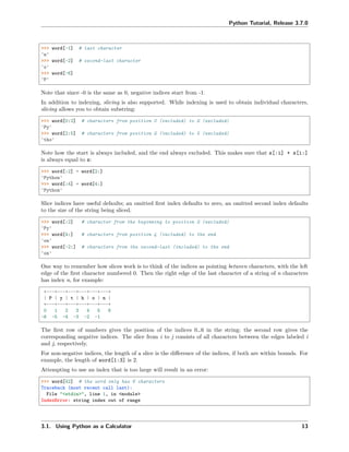 Python Tutorial, Release 3.7.0
>>> word[-1] # last character
'n'
>>> word[-2] # second-last character
'o'
>>> word[-6]
'P'
Note that since -0 is the same as 0, negative indices start from -1.
In addition to indexing, slicing is also supported. While indexing is used to obtain individual characters,
slicing allows you to obtain substring:
>>> word[0:2] # characters from position 0 (included) to 2 (excluded)
'Py'
>>> word[2:5] # characters from position 2 (included) to 5 (excluded)
'tho'
Note how the start is always included, and the end always excluded. This makes sure that s[:i] + s[i:]
is always equal to s:
>>> word[:2] + word[2:]
'Python'
>>> word[:4] + word[4:]
'Python'
Slice indices have useful defaults; an omitted ﬁrst index defaults to zero, an omitted second index defaults
to the size of the string being sliced.
>>> word[:2] # character from the beginning to position 2 (excluded)
'Py'
>>> word[4:] # characters from position 4 (included) to the end
'on'
>>> word[-2:] # characters from the second-last (included) to the end
'on'
One way to remember how slices work is to think of the indices as pointing between characters, with the left
edge of the ﬁrst character numbered 0. Then the right edge of the last character of a string of n characters
has index n, for example:
+---+---+---+---+---+---+
| P | y | t | h | o | n |
+---+---+---+---+---+---+
0 1 2 3 4 5 6
-6 -5 -4 -3 -2 -1
The ﬁrst row of numbers gives the position of the indices 0…6 in the string; the second row gives the
corresponding negative indices. The slice from i to j consists of all characters between the edges labeled i
and j, respectively.
For non-negative indices, the length of a slice is the diﬀerence of the indices, if both are within bounds. For
example, the length of word[1:3] is 2.
Attempting to use an index that is too large will result in an error:
>>> word[42] # the word only has 6 characters
Traceback (most recent call last):
File "<stdin>", line 1, in <module>
IndexError: string index out of range
3.1. Using Python as a Calculator 13
 