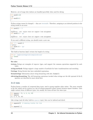Python Tutorial, Release 3.7.0
However, out of range slice indexes are handled gracefully when used for slicing:
>>> word[4:42]
'on'
>>> word[42:]
''
Python strings cannot be changed — they are immutable. Therefore, assigning to an indexed position in the
string results in an error:
>>> word[0] = 'J'
...
TypeError: 'str' object does not support item assignment
>>> word[2:] = 'py'
...
TypeError: 'str' object does not support item assignment
If you need a diﬀerent string, you should create a new one:
>>> 'J' + word[1:]
'Jython'
>>> word[:2] + 'py'
'Pypy'
The built-in function len() returns the length of a string:
>>> s = 'supercalifragilisticexpialidocious'
>>> len(s)
34
See also:
textseq Strings are examples of sequence types, and support the common operations supported by such
types.
string-methods Strings support a large number of methods for basic transformations and searching.
f-strings String literals that have embedded expressions.
formatstrings Information about string formatting with str.format().
old-string-formatting The old formatting operations invoked when strings are the left operand of the %
operator are described in more detail here.
3.1.3 Lists
Python knows a number of compound data types, used to group together other values. The most versatile
is the list, which can be written as a list of comma-separated values (items) between square brackets. Lists
might contain items of diﬀerent types, but usually the items all have the same type.
>>> squares = [1, 4, 9, 16, 25]
>>> squares
[1, 4, 9, 16, 25]
Like strings (and all other built-in sequence type), lists can be indexed and sliced:
>>> squares[0] # indexing returns the item
1
>>> squares[-1]
(continues on next page)
14 Chapter 3. An Informal Introduction to Python
 