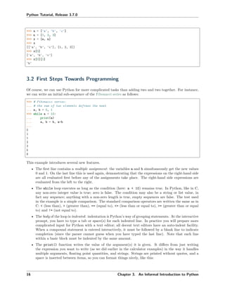 Python Tutorial, Release 3.7.0
>>> a = ['a', 'b', 'c']
>>> n = [1, 2, 3]
>>> x = [a, n]
>>> x
[['a', 'b', 'c'], [1, 2, 3]]
>>> x[0]
['a', 'b', 'c']
>>> x[0][1]
'b'
3.2 First Steps Towards Programming
Of course, we can use Python for more complicated tasks than adding two and two together. For instance,
we can write an initial sub-sequence of the Fibonacci series as follows:
>>> # Fibonacci series:
... # the sum of two elements defines the next
... a, b = 0, 1
>>> while a < 10:
... print(a)
... a, b = b, a+b
...
0
1
1
2
3
5
8
This example introduces several new features.
• The ﬁrst line contains a multiple assignment: the variables a and b simultaneously get the new values
0 and 1. On the last line this is used again, demonstrating that the expressions on the right-hand side
are all evaluated ﬁrst before any of the assignments take place. The right-hand side expressions are
evaluated from the left to the right.
• The while loop executes as long as the condition (here: a < 10) remains true. In Python, like in C,
any non-zero integer value is true; zero is false. The condition may also be a string or list value, in
fact any sequence; anything with a non-zero length is true, empty sequences are false. The test used
in the example is a simple comparison. The standard comparison operators are written the same as in
C: < (less than), > (greater than), == (equal to), <= (less than or equal to), >= (greater than or equal
to) and != (not equal to).
• The body of the loop is indented: indentation is Python’s way of grouping statements. At the interactive
prompt, you have to type a tab or space(s) for each indented line. In practice you will prepare more
complicated input for Python with a text editor; all decent text editors have an auto-indent facility.
When a compound statement is entered interactively, it must be followed by a blank line to indicate
completion (since the parser cannot guess when you have typed the last line). Note that each line
within a basic block must be indented by the same amount.
• The print() function writes the value of the argument(s) it is given. It diﬀers from just writing
the expression you want to write (as we did earlier in the calculator examples) in the way it handles
multiple arguments, ﬂoating point quantities, and strings. Strings are printed without quotes, and a
space is inserted between items, so you can format things nicely, like this:
16 Chapter 3. An Informal Introduction to Python
 