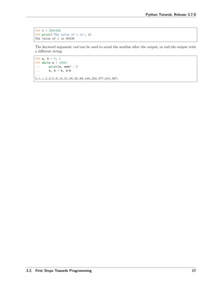 Python Tutorial, Release 3.7.0
>>> i = 256*256
>>> print('The value of i is', i)
The value of i is 65536
The keyword argument end can be used to avoid the newline after the output, or end the output with
a diﬀerent string:
>>> a, b = 0, 1
>>> while a < 1000:
... print(a, end=',')
... a, b = b, a+b
...
0,1,1,2,3,5,8,13,21,34,55,89,144,233,377,610,987,
3.2. First Steps Towards Programming 17
 