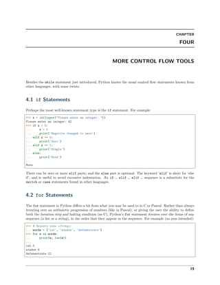 CHAPTER
FOUR
MORE CONTROL FLOW TOOLS
Besides the while statement just introduced, Python knows the usual control ﬂow statements known from
other languages, with some twists.
4.1 if Statements
Perhaps the most well-known statement type is the if statement. For example:
>>> x = int(input("Please enter an integer: "))
Please enter an integer: 42
>>> if x < 0:
... x = 0
... print('Negative changed to zero')
... elif x == 0:
... print('Zero')
... elif x == 1:
... print('Single')
... else:
... print('More')
...
More
There can be zero or more elif parts, and the else part is optional. The keyword ‘elif’ is short for ‘else
if’, and is useful to avoid excessive indentation. An if … elif … elif … sequence is a substitute for the
switch or case statements found in other languages.
4.2 for Statements
The for statement in Python diﬀers a bit from what you may be used to in C or Pascal. Rather than always
iterating over an arithmetic progression of numbers (like in Pascal), or giving the user the ability to deﬁne
both the iteration step and halting condition (as C), Python’s for statement iterates over the items of any
sequence (a list or a string), in the order that they appear in the sequence. For example (no pun intended):
>>> # Measure some strings:
... words = ['cat', 'window', 'defenestrate']
>>> for w in words:
... print(w, len(w))
...
cat 3
window 6
defenestrate 12
19
 