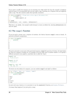 Python Tutorial, Release 3.7.0
If you need to modify the sequence you are iterating over while inside the loop (for example to duplicate
selected items), it is recommended that you ﬁrst make a copy. Iterating over a sequence does not implicitly
make a copy. The slice notation makes this especially convenient:
>>> for w in words[:]: # Loop over a slice copy of the entire list.
... if len(w) > 6:
... words.insert(0, w)
...
>>> words
['defenestrate', 'cat', 'window', 'defenestrate']
With for w in words:, the example would attempt to create an inﬁnite list, inserting defenestrate over
and over again.
4.3 The range() Function
If you do need to iterate over a sequence of numbers, the built-in function range() comes in handy. It
generates arithmetic progressions:
>>> for i in range(5):
... print(i)
...
0
1
2
3
4
The given end point is never part of the generated sequence; range(10) generates 10 values, the legal indices
for items of a sequence of length 10. It is possible to let the range start at another number, or to specify a
diﬀerent increment (even negative; sometimes this is called the ‘step’):
range(5, 10)
5, 6, 7, 8, 9
range(0, 10, 3)
0, 3, 6, 9
range(-10, -100, -30)
-10, -40, -70
To iterate over the indices of a sequence, you can combine range() and len() as follows:
>>> a = ['Mary', 'had', 'a', 'little', 'lamb']
>>> for i in range(len(a)):
... print(i, a[i])
...
0 Mary
1 had
2 a
3 little
4 lamb
In most such cases, however, it is convenient to use the enumerate() function, see Looping Techniques.
A strange thing happens if you just print a range:
20 Chapter 4. More Control Flow Tools
 