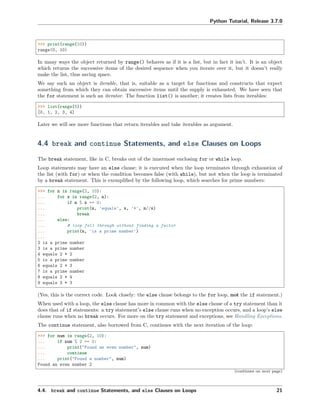 Python Tutorial, Release 3.7.0
>>> print(range(10))
range(0, 10)
In many ways the object returned by range() behaves as if it is a list, but in fact it isn’t. It is an object
which returns the successive items of the desired sequence when you iterate over it, but it doesn’t really
make the list, thus saving space.
We say such an object is iterable, that is, suitable as a target for functions and constructs that expect
something from which they can obtain successive items until the supply is exhausted. We have seen that
the for statement is such an iterator. The function list() is another; it creates lists from iterables:
>>> list(range(5))
[0, 1, 2, 3, 4]
Later we will see more functions that return iterables and take iterables as argument.
4.4 break and continue Statements, and else Clauses on Loops
The break statement, like in C, breaks out of the innermost enclosing for or while loop.
Loop statements may have an else clause; it is executed when the loop terminates through exhaustion of
the list (with for) or when the condition becomes false (with while), but not when the loop is terminated
by a break statement. This is exempliﬁed by the following loop, which searches for prime numbers:
>>> for n in range(2, 10):
... for x in range(2, n):
... if n % x == 0:
... print(n, 'equals', x, '*', n//x)
... break
... else:
... # loop fell through without finding a factor
... print(n, 'is a prime number')
...
2 is a prime number
3 is a prime number
4 equals 2 * 2
5 is a prime number
6 equals 2 * 3
7 is a prime number
8 equals 2 * 4
9 equals 3 * 3
(Yes, this is the correct code. Look closely: the else clause belongs to the for loop, not the if statement.)
When used with a loop, the else clause has more in common with the else clause of a try statement than it
does that of if statements: a try statement’s else clause runs when no exception occurs, and a loop’s else
clause runs when no break occurs. For more on the try statement and exceptions, see Handling Exceptions.
The continue statement, also borrowed from C, continues with the next iteration of the loop:
>>> for num in range(2, 10):
... if num % 2 == 0:
... print("Found an even number", num)
... continue
... print("Found a number", num)
Found an even number 2
(continues on next page)
4.4. break and continue Statements, and else Clauses on Loops 21
 