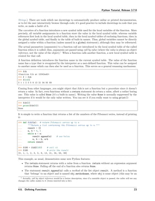 Python Tutorial, Release 3.7.0
Strings.) There are tools which use docstrings to automatically produce online or printed documentation,
or to let the user interactively browse through code; it’s good practice to include docstrings in code that you
write, so make a habit of it.
The execution of a function introduces a new symbol table used for the local variables of the function. More
precisely, all variable assignments in a function store the value in the local symbol table; whereas variable
references ﬁrst look in the local symbol table, then in the local symbol tables of enclosing functions, then in
the global symbol table, and ﬁnally in the table of built-in names. Thus, global variables cannot be directly
assigned a value within a function (unless named in a global statement), although they may be referenced.
The actual parameters (arguments) to a function call are introduced in the local symbol table of the called
function when it is called; thus, arguments are passed using call by value (where the value is always an object
reference, not the value of the object).1
When a function calls another function, a new local symbol table is
created for that call.
A function deﬁnition introduces the function name in the current symbol table. The value of the function
name has a type that is recognized by the interpreter as a user-deﬁned function. This value can be assigned
to another name which can then also be used as a function. This serves as a general renaming mechanism:
>>> fib
<function fib at 10042ed0>
>>> f = fib
>>> f(100)
0 1 1 2 3 5 8 13 21 34 55 89
Coming from other languages, you might object that fib is not a function but a procedure since it doesn’t
return a value. In fact, even functions without a return statement do return a value, albeit a rather boring
one. This value is called None (it’s a built-in name). Writing the value None is normally suppressed by the
interpreter if it would be the only value written. You can see it if you really want to using print():
>>> fib(0)
>>> print(fib(0))
None
It is simple to write a function that returns a list of the numbers of the Fibonacci series, instead of printing
it:
>>> def fib2(n): # return Fibonacci series up to n
... """Return a list containing the Fibonacci series up to n."""
... result = []
... a, b = 0, 1
... while a < n:
... result.append(a) # see below
... a, b = b, a+b
... return result
...
>>> f100 = fib2(100) # call it
>>> f100 # write the result
[0, 1, 1, 2, 3, 5, 8, 13, 21, 34, 55, 89]
This example, as usual, demonstrates some new Python features:
• The return statement returns with a value from a function. return without an expression argument
returns None. Falling oﬀ the end of a function also returns None.
• The statement result.append(a) calls a method of the list object result. A method is a function
that ‘belongs’ to an object and is named obj.methodname, where obj is some object (this may be an
1 Actually, call by object reference would be a better description, since if a mutable object is passed, the caller will see any
changes the callee makes to it (items inserted into a list).
4.6. Deﬁning Functions 23
 