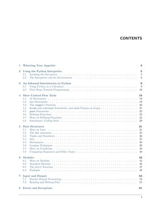 CONTENTS
1 Whetting Your Appetite 3
2 Using the Python Interpreter 5
2.1 Invoking the Interpreter . . . . . . . . . . . . . . . . . . . . . . . . . . . . . . . . . . . . . . . 5
2.2 The Interpreter and Its Environment . . . . . . . . . . . . . . . . . . . . . . . . . . . . . . . 6
3 An Informal Introduction to Python 9
3.1 Using Python as a Calculator . . . . . . . . . . . . . . . . . . . . . . . . . . . . . . . . . . . . 9
3.2 First Steps Towards Programming . . . . . . . . . . . . . . . . . . . . . . . . . . . . . . . . . 16
4 More Control Flow Tools 19
4.1 if Statements . . . . . . . . . . . . . . . . . . . . . . . . . . . . . . . . . . . . . . . . . . . . 19
4.2 for Statements . . . . . . . . . . . . . . . . . . . . . . . . . . . . . . . . . . . . . . . . . . . . 19
4.3 The range() Function . . . . . . . . . . . . . . . . . . . . . . . . . . . . . . . . . . . . . . . 20
4.4 break and continue Statements, and else Clauses on Loops . . . . . . . . . . . . . . . . . . 21
4.5 pass Statements . . . . . . . . . . . . . . . . . . . . . . . . . . . . . . . . . . . . . . . . . . . 22
4.6 Deﬁning Functions . . . . . . . . . . . . . . . . . . . . . . . . . . . . . . . . . . . . . . . . . . 22
4.7 More on Deﬁning Functions . . . . . . . . . . . . . . . . . . . . . . . . . . . . . . . . . . . . . 24
4.8 Intermezzo: Coding Style . . . . . . . . . . . . . . . . . . . . . . . . . . . . . . . . . . . . . . 29
5 Data Structures 31
5.1 More on Lists . . . . . . . . . . . . . . . . . . . . . . . . . . . . . . . . . . . . . . . . . . . . 31
5.2 The del statement . . . . . . . . . . . . . . . . . . . . . . . . . . . . . . . . . . . . . . . . . . 35
5.3 Tuples and Sequences . . . . . . . . . . . . . . . . . . . . . . . . . . . . . . . . . . . . . . . . 36
5.4 Sets . . . . . . . . . . . . . . . . . . . . . . . . . . . . . . . . . . . . . . . . . . . . . . . . . . 37
5.5 Dictionaries . . . . . . . . . . . . . . . . . . . . . . . . . . . . . . . . . . . . . . . . . . . . . . 38
5.6 Looping Techniques . . . . . . . . . . . . . . . . . . . . . . . . . . . . . . . . . . . . . . . . . 39
5.7 More on Conditions . . . . . . . . . . . . . . . . . . . . . . . . . . . . . . . . . . . . . . . . . 40
5.8 Comparing Sequences and Other Types . . . . . . . . . . . . . . . . . . . . . . . . . . . . . . 40
6 Modules 43
6.1 More on Modules . . . . . . . . . . . . . . . . . . . . . . . . . . . . . . . . . . . . . . . . . . 44
6.2 Standard Modules . . . . . . . . . . . . . . . . . . . . . . . . . . . . . . . . . . . . . . . . . . 46
6.3 The dir() Function . . . . . . . . . . . . . . . . . . . . . . . . . . . . . . . . . . . . . . . . . 47
6.4 Packages . . . . . . . . . . . . . . . . . . . . . . . . . . . . . . . . . . . . . . . . . . . . . . . 48
7 Input and Output 53
7.1 Fancier Output Formatting . . . . . . . . . . . . . . . . . . . . . . . . . . . . . . . . . . . . . 53
7.2 Reading and Writing Files . . . . . . . . . . . . . . . . . . . . . . . . . . . . . . . . . . . . . 57
8 Errors and Exceptions 61
i
 
