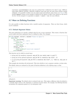 Python Tutorial, Release 3.7.0
expression), and methodname is the name of a method that is deﬁned by the object’s type. Diﬀerent
types deﬁne diﬀerent methods. Methods of diﬀerent types may have the same name without causing
ambiguity. (It is possible to deﬁne your own object types and methods, using classes, see Classes) The
method append() shown in the example is deﬁned for list objects; it adds a new element at the end of
the list. In this example it is equivalent to result = result + [a], but more eﬃcient.
4.7 More on Deﬁning Functions
It is also possible to deﬁne functions with a variable number of arguments. There are three forms, which
can be combined.
4.7.1 Default Argument Values
The most useful form is to specify a default value for one or more arguments. This creates a function that
can be called with fewer arguments than it is deﬁned to allow. For example:
def ask_ok(prompt, retries=4, reminder='Please try again!'):
while True:
ok = input(prompt)
if ok in ('y', 'ye', 'yes'):
return True
if ok in ('n', 'no', 'nop', 'nope'):
return False
retries = retries - 1
if retries < 0:
raise ValueError('invalid user response')
print(reminder)
This function can be called in several ways:
• giving only the mandatory argument: ask_ok('Do you really want to quit?')
• giving one of the optional arguments: ask_ok('OK to overwrite the file?', 2)
• or even giving all arguments: ask_ok('OK to overwrite the file?', 2, 'Come on, only yes or
no!')
This example also introduces the in keyword. This tests whether or not a sequence contains a certain value.
The default values are evaluated at the point of function deﬁnition in the deﬁning scope, so that
i = 5
def f(arg=i):
print(arg)
i = 6
f()
will print 5.
Important warning: The default value is evaluated only once. This makes a diﬀerence when the default is
a mutable object such as a list, dictionary, or instances of most classes. For example, the following function
accumulates the arguments passed to it on subsequent calls:
24 Chapter 4. More Control Flow Tools
 