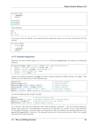 Python Tutorial, Release 3.7.0
def f(a, L=[]):
L.append(a)
return L
print(f(1))
print(f(2))
print(f(3))
This will print
[1]
[1, 2]
[1, 2, 3]
If you don’t want the default to be shared between subsequent calls, you can write the function like this
instead:
def f(a, L=None):
if L is None:
L = []
L.append(a)
return L
4.7.2 Keyword Arguments
Functions can also be called using keyword arguments of the form kwarg=value. For instance, the following
function:
def parrot(voltage, state='a stiff', action='voom', type='Norwegian Blue'):
print("-- This parrot wouldn't", action, end=' ')
print("if you put", voltage, "volts through it.")
print("-- Lovely plumage, the", type)
print("-- It's", state, "!")
accepts one required argument (voltage) and three optional arguments (state, action, and type). This
function can be called in any of the following ways:
parrot(1000) # 1 positional argument
parrot(voltage=1000) # 1 keyword argument
parrot(voltage=1000000, action='VOOOOOM') # 2 keyword arguments
parrot(action='VOOOOOM', voltage=1000000) # 2 keyword arguments
parrot('a million', 'bereft of life', 'jump') # 3 positional arguments
parrot('a thousand', state='pushing up the daisies') # 1 positional, 1 keyword
but all the following calls would be invalid:
parrot() # required argument missing
parrot(voltage=5.0, 'dead') # non-keyword argument after a keyword argument
parrot(110, voltage=220) # duplicate value for the same argument
parrot(actor='John Cleese') # unknown keyword argument
In a function call, keyword arguments must follow positional arguments. All the keyword arguments
passed must match one of the arguments accepted by the function (e.g. actor is not a valid argument
for the parrot function), and their order is not important. This also includes non-optional arguments (e.g.
parrot(voltage=1000) is valid too). No argument may receive a value more than once. Here’s an example
that fails due to this restriction:
4.7. More on Deﬁning Functions 25
 