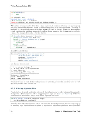 Python Tutorial, Release 3.7.0
>>> def function(a):
... pass
...
>>> function(0, a=0)
Traceback (most recent call last):
File "<stdin>", line 1, in <module>
TypeError: function() got multiple values for keyword argument 'a'
When a ﬁnal formal parameter of the form **name is present, it receives a dictionary (see typesmapping)
containing all keyword arguments except for those corresponding to a formal parameter. This may be
combined with a formal parameter of the form *name (described in the next subsection) which receives
a tuple containing the positional arguments beyond the formal parameter list. (*name must occur before
**name.) For example, if we deﬁne a function like this:
def cheeseshop(kind, *arguments, **keywords):
print("-- Do you have any", kind, "?")
print("-- I'm sorry, we're all out of", kind)
for arg in arguments:
print(arg)
print("-" * 40)
for kw in keywords:
print(kw, ":", keywords[kw])
It could be called like this:
cheeseshop("Limburger", "It's very runny, sir.",
"It's really very, VERY runny, sir.",
shopkeeper="Michael Palin",
client="John Cleese",
sketch="Cheese Shop Sketch")
and of course it would print:
-- Do you have any Limburger ?
-- I'm sorry, we're all out of Limburger
It's very runny, sir.
It's really very, VERY runny, sir.
----------------------------------------
shopkeeper : Michael Palin
client : John Cleese
sketch : Cheese Shop Sketch
Note that the order in which the keyword arguments are printed is guaranteed to match the order in which
they were provided in the function call.
4.7.3 Arbitrary Argument Lists
Finally, the least frequently used option is to specify that a function can be called with an arbitrary number
of arguments. These arguments will be wrapped up in a tuple (see Tuples and Sequences). Before the
variable number of arguments, zero or more normal arguments may occur.
def write_multiple_items(file, separator, *args):
file.write(separator.join(args))
Normally, these variadic arguments will be last in the list of formal parameters, because they scoop up
all remaining input arguments that are passed to the function. Any formal parameters which occur after
26 Chapter 4. More Control Flow Tools
 