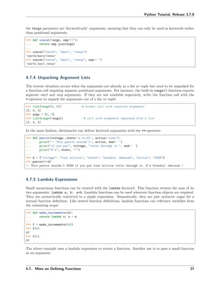 Python Tutorial, Release 3.7.0
the *args parameter are ‘keyword-only’ arguments, meaning that they can only be used as keywords rather
than positional arguments.
>>> def concat(*args, sep="/"):
... return sep.join(args)
...
>>> concat("earth", "mars", "venus")
'earth/mars/venus'
>>> concat("earth", "mars", "venus", sep=".")
'earth.mars.venus'
4.7.4 Unpacking Argument Lists
The reverse situation occurs when the arguments are already in a list or tuple but need to be unpacked for
a function call requiring separate positional arguments. For instance, the built-in range() function expects
separate start and stop arguments. If they are not available separately, write the function call with the
*-operator to unpack the arguments out of a list or tuple:
>>> list(range(3, 6)) # normal call with separate arguments
[3, 4, 5]
>>> args = [3, 6]
>>> list(range(*args)) # call with arguments unpacked from a list
[3, 4, 5]
In the same fashion, dictionaries can deliver keyword arguments with the **-operator:
>>> def parrot(voltage, state='a stiff', action='voom'):
... print("-- This parrot wouldn't", action, end=' ')
... print("if you put", voltage, "volts through it.", end=' ')
... print("E's", state, "!")
...
>>> d = {"voltage": "four million", "state": "bleedin' demised", "action": "VOOM"}
>>> parrot(**d)
-- This parrot wouldn't VOOM if you put four million volts through it. E's bleedin' demised !
4.7.5 Lambda Expressions
Small anonymous functions can be created with the lambda keyword. This function returns the sum of its
two arguments: lambda a, b: a+b. Lambda functions can be used wherever function objects are required.
They are syntactically restricted to a single expression. Semantically, they are just syntactic sugar for a
normal function deﬁnition. Like nested function deﬁnitions, lambda functions can reference variables from
the containing scope:
>>> def make_incrementor(n):
... return lambda x: x + n
...
>>> f = make_incrementor(42)
>>> f(0)
42
>>> f(1)
43
The above example uses a lambda expression to return a function. Another use is to pass a small function
as an argument:
4.7. More on Deﬁning Functions 27
 