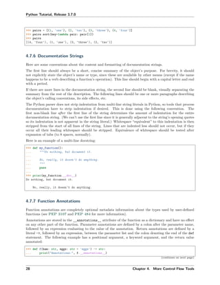 Python Tutorial, Release 3.7.0
>>> pairs = [(1, 'one'), (2, 'two'), (3, 'three'), (4, 'four')]
>>> pairs.sort(key=lambda pair: pair[1])
>>> pairs
[(4, 'four'), (1, 'one'), (3, 'three'), (2, 'two')]
4.7.6 Documentation Strings
Here are some conventions about the content and formatting of documentation strings.
The ﬁrst line should always be a short, concise summary of the object’s purpose. For brevity, it should
not explicitly state the object’s name or type, since these are available by other means (except if the name
happens to be a verb describing a function’s operation). This line should begin with a capital letter and end
with a period.
If there are more lines in the documentation string, the second line should be blank, visually separating the
summary from the rest of the description. The following lines should be one or more paragraphs describing
the object’s calling conventions, its side eﬀects, etc.
The Python parser does not strip indentation from multi-line string literals in Python, so tools that process
documentation have to strip indentation if desired. This is done using the following convention. The
ﬁrst non-blank line after the ﬁrst line of the string determines the amount of indentation for the entire
documentation string. (We can’t use the ﬁrst line since it is generally adjacent to the string’s opening quotes
so its indentation is not apparent in the string literal.) Whitespace “equivalent” to this indentation is then
stripped from the start of all lines of the string. Lines that are indented less should not occur, but if they
occur all their leading whitespace should be stripped. Equivalence of whitespace should be tested after
expansion of tabs (to 8 spaces, normally).
Here is an example of a multi-line docstring:
>>> def my_function():
... """Do nothing, but document it.
...
... No, really, it doesn't do anything.
... """
... pass
...
>>> print(my_function.__doc__)
Do nothing, but document it.
No, really, it doesn't do anything.
4.7.7 Function Annotations
Function annotations are completely optional metadata information about the types used by user-deﬁned
functions (see PEP 3107 and PEP 484 for more information).
Annotations are stored in the __annotations__ attribute of the function as a dictionary and have no eﬀect
on any other part of the function. Parameter annotations are deﬁned by a colon after the parameter name,
followed by an expression evaluating to the value of the annotation. Return annotations are deﬁned by a
literal ->, followed by an expression, between the parameter list and the colon denoting the end of the def
statement. The following example has a positional argument, a keyword argument, and the return value
annotated:
>>> def f(ham: str, eggs: str = 'eggs') -> str:
... print("Annotations:", f.__annotations__)
(continues on next page)
28 Chapter 4. More Control Flow Tools
 