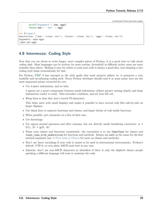 Python Tutorial, Release 3.7.0
(continued from previous page)
... print("Arguments:", ham, eggs)
... return ham + ' and ' + eggs
...
>>> f('spam')
Annotations: {'ham': <class 'str'>, 'return': <class 'str'>, 'eggs': <class 'str'>}
Arguments: spam eggs
'spam and eggs'
4.8 Intermezzo: Coding Style
Now that you are about to write longer, more complex pieces of Python, it is a good time to talk about
coding style. Most languages can be written (or more concise, formatted) in diﬀerent styles; some are more
readable than others. Making it easy for others to read your code is always a good idea, and adopting a nice
coding style helps tremendously for that.
For Python, PEP 8 has emerged as the style guide that most projects adhere to; it promotes a very
readable and eye-pleasing coding style. Every Python developer should read it at some point; here are the
most important points extracted for you:
• Use 4-space indentation, and no tabs.
4 spaces are a good compromise between small indentation (allows greater nesting depth) and large
indentation (easier to read). Tabs introduce confusion, and are best left out.
• Wrap lines so that they don’t exceed 79 characters.
This helps users with small displays and makes it possible to have several code ﬁles side-by-side on
larger displays.
• Use blank lines to separate functions and classes, and larger blocks of code inside functions.
• When possible, put comments on a line of their own.
• Use docstrings.
• Use spaces around operators and after commas, but not directly inside bracketing constructs: a =
f(1, 2) + g(3, 4).
• Name your classes and functions consistently; the convention is to use CamelCase for classes and
lower_case_with_underscores for functions and methods. Always use self as the name for the ﬁrst
method argument (see A First Look at Classes for more on classes and methods).
• Don’t use fancy encodings if your code is meant to be used in international environments. Python’s
default, UTF-8, or even plain ASCII work best in any case.
• Likewise, don’t use non-ASCII characters in identiﬁers if there is only the slightest chance people
speaking a diﬀerent language will read or maintain the code.
4.8. Intermezzo: Coding Style 29
 