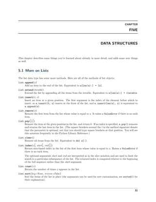 CHAPTER
FIVE
DATA STRUCTURES
This chapter describes some things you’ve learned about already in more detail, and adds some new things
as well.
5.1 More on Lists
The list data type has some more methods. Here are all of the methods of list objects:
list.append(x)
Add an item to the end of the list. Equivalent to a[len(a):] = [x].
list.extend(iterable)
Extend the list by appending all the items from the iterable. Equivalent to a[len(a):] = iterable.
list.insert(i, x)
Insert an item at a given position. The ﬁrst argument is the index of the element before which to
insert, so a.insert(0, x) inserts at the front of the list, and a.insert(len(a), x) is equivalent to
a.append(x).
list.remove(x)
Remove the ﬁrst item from the list whose value is equal to x. It raises a ValueError if there is no such
item.
list.pop([i ])
Remove the item at the given position in the list, and return it. If no index is speciﬁed, a.pop() removes
and returns the last item in the list. (The square brackets around the i in the method signature denote
that the parameter is optional, not that you should type square brackets at that position. You will see
this notation frequently in the Python Library Reference.)
list.clear()
Remove all items from the list. Equivalent to del a[:].
list.index(x[, start[, end ]])
Return zero-based index in the list of the ﬁrst item whose value is equal to x. Raises a ValueError if
there is no such item.
The optional arguments start and end are interpreted as in the slice notation and are used to limit the
search to a particular subsequence of the list. The returned index is computed relative to the beginning
of the full sequence rather than the start argument.
list.count(x)
Return the number of times x appears in the list.
list.sort(key=None, reverse=False)
Sort the items of the list in place (the arguments can be used for sort customization, see sorted() for
their explanation).
31
 