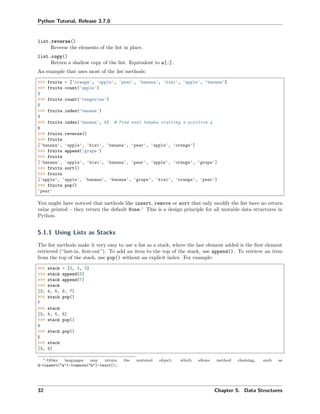 Python Tutorial, Release 3.7.0
list.reverse()
Reverse the elements of the list in place.
list.copy()
Return a shallow copy of the list. Equivalent to a[:].
An example that uses most of the list methods:
>>> fruits = ['orange', 'apple', 'pear', 'banana', 'kiwi', 'apple', 'banana']
>>> fruits.count('apple')
2
>>> fruits.count('tangerine')
0
>>> fruits.index('banana')
3
>>> fruits.index('banana', 4) # Find next banana starting a position 4
6
>>> fruits.reverse()
>>> fruits
['banana', 'apple', 'kiwi', 'banana', 'pear', 'apple', 'orange']
>>> fruits.append('grape')
>>> fruits
['banana', 'apple', 'kiwi', 'banana', 'pear', 'apple', 'orange', 'grape']
>>> fruits.sort()
>>> fruits
['apple', 'apple', 'banana', 'banana', 'grape', 'kiwi', 'orange', 'pear']
>>> fruits.pop()
'pear'
You might have noticed that methods like insert, remove or sort that only modify the list have no return
value printed – they return the default None.1
This is a design principle for all mutable data structures in
Python.
5.1.1 Using Lists as Stacks
The list methods make it very easy to use a list as a stack, where the last element added is the ﬁrst element
retrieved (“last-in, ﬁrst-out”). To add an item to the top of the stack, use append(). To retrieve an item
from the top of the stack, use pop() without an explicit index. For example:
>>> stack = [3, 4, 5]
>>> stack.append(6)
>>> stack.append(7)
>>> stack
[3, 4, 5, 6, 7]
>>> stack.pop()
7
>>> stack
[3, 4, 5, 6]
>>> stack.pop()
6
>>> stack.pop()
5
>>> stack
[3, 4]
1 Other languages may return the mutated object, which allows method chaining, such as
d->insert("a")->remove("b")->sort();.
32 Chapter 5. Data Structures
 