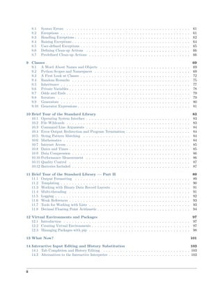8.1 Syntax Errors . . . . . . . . . . . . . . . . . . . . . . . . . . . . . . . . . . . . . . . . . . . . 61
8.2 Exceptions . . . . . . . . . . . . . . . . . . . . . . . . . . . . . . . . . . . . . . . . . . . . . . 61
8.3 Handling Exceptions . . . . . . . . . . . . . . . . . . . . . . . . . . . . . . . . . . . . . . . . . 62
8.4 Raising Exceptions . . . . . . . . . . . . . . . . . . . . . . . . . . . . . . . . . . . . . . . . . . 64
8.5 User-deﬁned Exceptions . . . . . . . . . . . . . . . . . . . . . . . . . . . . . . . . . . . . . . . 65
8.6 Deﬁning Clean-up Actions . . . . . . . . . . . . . . . . . . . . . . . . . . . . . . . . . . . . . 66
8.7 Predeﬁned Clean-up Actions . . . . . . . . . . . . . . . . . . . . . . . . . . . . . . . . . . . . 66
9 Classes 69
9.1 A Word About Names and Objects . . . . . . . . . . . . . . . . . . . . . . . . . . . . . . . . 69
9.2 Python Scopes and Namespaces . . . . . . . . . . . . . . . . . . . . . . . . . . . . . . . . . . 69
9.3 A First Look at Classes . . . . . . . . . . . . . . . . . . . . . . . . . . . . . . . . . . . . . . . 72
9.4 Random Remarks . . . . . . . . . . . . . . . . . . . . . . . . . . . . . . . . . . . . . . . . . . 75
9.5 Inheritance . . . . . . . . . . . . . . . . . . . . . . . . . . . . . . . . . . . . . . . . . . . . . . 77
9.6 Private Variables . . . . . . . . . . . . . . . . . . . . . . . . . . . . . . . . . . . . . . . . . . . 78
9.7 Odds and Ends . . . . . . . . . . . . . . . . . . . . . . . . . . . . . . . . . . . . . . . . . . . . 79
9.8 Iterators . . . . . . . . . . . . . . . . . . . . . . . . . . . . . . . . . . . . . . . . . . . . . . . 79
9.9 Generators . . . . . . . . . . . . . . . . . . . . . . . . . . . . . . . . . . . . . . . . . . . . . . 80
9.10 Generator Expressions . . . . . . . . . . . . . . . . . . . . . . . . . . . . . . . . . . . . . . . . 81
10 Brief Tour of the Standard Library 83
10.1 Operating System Interface . . . . . . . . . . . . . . . . . . . . . . . . . . . . . . . . . . . . . 83
10.2 File Wildcards . . . . . . . . . . . . . . . . . . . . . . . . . . . . . . . . . . . . . . . . . . . . 83
10.3 Command Line Arguments . . . . . . . . . . . . . . . . . . . . . . . . . . . . . . . . . . . . . 84
10.4 Error Output Redirection and Program Termination . . . . . . . . . . . . . . . . . . . . . . . 84
10.5 String Pattern Matching . . . . . . . . . . . . . . . . . . . . . . . . . . . . . . . . . . . . . . 84
10.6 Mathematics . . . . . . . . . . . . . . . . . . . . . . . . . . . . . . . . . . . . . . . . . . . . . 84
10.7 Internet Access . . . . . . . . . . . . . . . . . . . . . . . . . . . . . . . . . . . . . . . . . . . . 85
10.8 Dates and Times . . . . . . . . . . . . . . . . . . . . . . . . . . . . . . . . . . . . . . . . . . . 85
10.9 Data Compression . . . . . . . . . . . . . . . . . . . . . . . . . . . . . . . . . . . . . . . . . . 86
10.10 Performance Measurement . . . . . . . . . . . . . . . . . . . . . . . . . . . . . . . . . . . . . 86
10.11 Quality Control . . . . . . . . . . . . . . . . . . . . . . . . . . . . . . . . . . . . . . . . . . . 87
10.12 Batteries Included . . . . . . . . . . . . . . . . . . . . . . . . . . . . . . . . . . . . . . . . . . 87
11 Brief Tour of the Standard Library — Part II 89
11.1 Output Formatting . . . . . . . . . . . . . . . . . . . . . . . . . . . . . . . . . . . . . . . . . 89
11.2 Templating . . . . . . . . . . . . . . . . . . . . . . . . . . . . . . . . . . . . . . . . . . . . . . 90
11.3 Working with Binary Data Record Layouts . . . . . . . . . . . . . . . . . . . . . . . . . . . . 91
11.4 Multi-threading . . . . . . . . . . . . . . . . . . . . . . . . . . . . . . . . . . . . . . . . . . . 91
11.5 Logging . . . . . . . . . . . . . . . . . . . . . . . . . . . . . . . . . . . . . . . . . . . . . . . . 92
11.6 Weak References . . . . . . . . . . . . . . . . . . . . . . . . . . . . . . . . . . . . . . . . . . . 93
11.7 Tools for Working with Lists . . . . . . . . . . . . . . . . . . . . . . . . . . . . . . . . . . . . 93
11.8 Decimal Floating Point Arithmetic . . . . . . . . . . . . . . . . . . . . . . . . . . . . . . . . . 94
12 Virtual Environments and Packages 97
12.1 Introduction . . . . . . . . . . . . . . . . . . . . . . . . . . . . . . . . . . . . . . . . . . . . . 97
12.2 Creating Virtual Environments . . . . . . . . . . . . . . . . . . . . . . . . . . . . . . . . . . . 97
12.3 Managing Packages with pip . . . . . . . . . . . . . . . . . . . . . . . . . . . . . . . . . . . . 98
13 What Now? 101
14 Interactive Input Editing and History Substitution 103
14.1 Tab Completion and History Editing . . . . . . . . . . . . . . . . . . . . . . . . . . . . . . . 103
14.2 Alternatives to the Interactive Interpreter . . . . . . . . . . . . . . . . . . . . . . . . . . . . . 103
ii
 