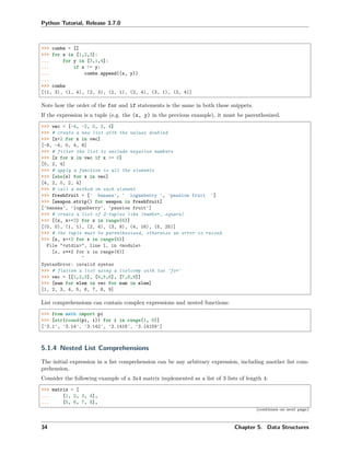 Python Tutorial, Release 3.7.0
>>> combs = []
>>> for x in [1,2,3]:
... for y in [3,1,4]:
... if x != y:
... combs.append((x, y))
...
>>> combs
[(1, 3), (1, 4), (2, 3), (2, 1), (2, 4), (3, 1), (3, 4)]
Note how the order of the for and if statements is the same in both these snippets.
If the expression is a tuple (e.g. the (x, y) in the previous example), it must be parenthesized.
>>> vec = [-4, -2, 0, 2, 4]
>>> # create a new list with the values doubled
>>> [x*2 for x in vec]
[-8, -4, 0, 4, 8]
>>> # filter the list to exclude negative numbers
>>> [x for x in vec if x >= 0]
[0, 2, 4]
>>> # apply a function to all the elements
>>> [abs(x) for x in vec]
[4, 2, 0, 2, 4]
>>> # call a method on each element
>>> freshfruit = [' banana', ' loganberry ', 'passion fruit ']
>>> [weapon.strip() for weapon in freshfruit]
['banana', 'loganberry', 'passion fruit']
>>> # create a list of 2-tuples like (number, square)
>>> [(x, x**2) for x in range(6)]
[(0, 0), (1, 1), (2, 4), (3, 9), (4, 16), (5, 25)]
>>> # the tuple must be parenthesized, otherwise an error is raised
>>> [x, x**2 for x in range(6)]
File "<stdin>", line 1, in <module>
[x, x**2 for x in range(6)]
^
SyntaxError: invalid syntax
>>> # flatten a list using a listcomp with two 'for'
>>> vec = [[1,2,3], [4,5,6], [7,8,9]]
>>> [num for elem in vec for num in elem]
[1, 2, 3, 4, 5, 6, 7, 8, 9]
List comprehensions can contain complex expressions and nested functions:
>>> from math import pi
>>> [str(round(pi, i)) for i in range(1, 6)]
['3.1', '3.14', '3.142', '3.1416', '3.14159']
5.1.4 Nested List Comprehensions
The initial expression in a list comprehension can be any arbitrary expression, including another list com-
prehension.
Consider the following example of a 3x4 matrix implemented as a list of 3 lists of length 4:
>>> matrix = [
... [1, 2, 3, 4],
... [5, 6, 7, 8],
(continues on next page)
34 Chapter 5. Data Structures
 
