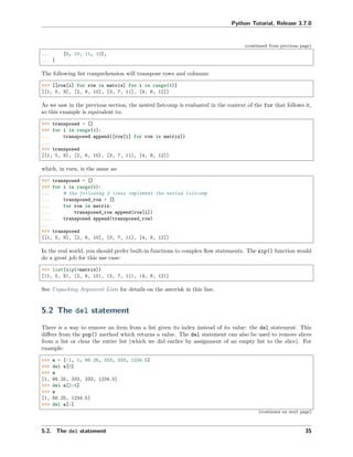 Python Tutorial, Release 3.7.0
(continued from previous page)
... [9, 10, 11, 12],
... ]
The following list comprehension will transpose rows and columns:
>>> [[row[i] for row in matrix] for i in range(4)]
[[1, 5, 9], [2, 6, 10], [3, 7, 11], [4, 8, 12]]
As we saw in the previous section, the nested listcomp is evaluated in the context of the for that follows it,
so this example is equivalent to:
>>> transposed = []
>>> for i in range(4):
... transposed.append([row[i] for row in matrix])
...
>>> transposed
[[1, 5, 9], [2, 6, 10], [3, 7, 11], [4, 8, 12]]
which, in turn, is the same as:
>>> transposed = []
>>> for i in range(4):
... # the following 3 lines implement the nested listcomp
... transposed_row = []
... for row in matrix:
... transposed_row.append(row[i])
... transposed.append(transposed_row)
...
>>> transposed
[[1, 5, 9], [2, 6, 10], [3, 7, 11], [4, 8, 12]]
In the real world, you should prefer built-in functions to complex ﬂow statements. The zip() function would
do a great job for this use case:
>>> list(zip(*matrix))
[(1, 5, 9), (2, 6, 10), (3, 7, 11), (4, 8, 12)]
See Unpacking Argument Lists for details on the asterisk in this line.
5.2 The del statement
There is a way to remove an item from a list given its index instead of its value: the del statement. This
diﬀers from the pop() method which returns a value. The del statement can also be used to remove slices
from a list or clear the entire list (which we did earlier by assignment of an empty list to the slice). For
example:
>>> a = [-1, 1, 66.25, 333, 333, 1234.5]
>>> del a[0]
>>> a
[1, 66.25, 333, 333, 1234.5]
>>> del a[2:4]
>>> a
[1, 66.25, 1234.5]
>>> del a[:]
(continues on next page)
5.2. The del statement 35
 