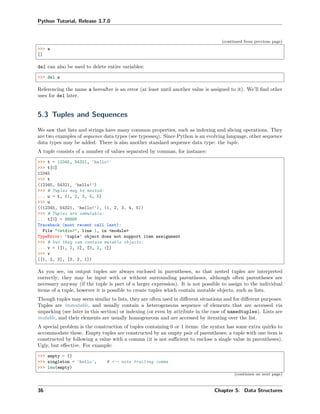 Python Tutorial, Release 3.7.0
(continued from previous page)
>>> a
[]
del can also be used to delete entire variables:
>>> del a
Referencing the name a hereafter is an error (at least until another value is assigned to it). We’ll ﬁnd other
uses for del later.
5.3 Tuples and Sequences
We saw that lists and strings have many common properties, such as indexing and slicing operations. They
are two examples of sequence data types (see typesseq). Since Python is an evolving language, other sequence
data types may be added. There is also another standard sequence data type: the tuple.
A tuple consists of a number of values separated by commas, for instance:
>>> t = 12345, 54321, 'hello!'
>>> t[0]
12345
>>> t
(12345, 54321, 'hello!')
>>> # Tuples may be nested:
... u = t, (1, 2, 3, 4, 5)
>>> u
((12345, 54321, 'hello!'), (1, 2, 3, 4, 5))
>>> # Tuples are immutable:
... t[0] = 88888
Traceback (most recent call last):
File "<stdin>", line 1, in <module>
TypeError: 'tuple' object does not support item assignment
>>> # but they can contain mutable objects:
... v = ([1, 2, 3], [3, 2, 1])
>>> v
([1, 2, 3], [3, 2, 1])
As you see, on output tuples are always enclosed in parentheses, so that nested tuples are interpreted
correctly; they may be input with or without surrounding parentheses, although often parentheses are
necessary anyway (if the tuple is part of a larger expression). It is not possible to assign to the individual
items of a tuple, however it is possible to create tuples which contain mutable objects, such as lists.
Though tuples may seem similar to lists, they are often used in diﬀerent situations and for diﬀerent purposes.
Tuples are immutable, and usually contain a heterogeneous sequence of elements that are accessed via
unpacking (see later in this section) or indexing (or even by attribute in the case of namedtuples). Lists are
mutable, and their elements are usually homogeneous and are accessed by iterating over the list.
A special problem is the construction of tuples containing 0 or 1 items: the syntax has some extra quirks to
accommodate these. Empty tuples are constructed by an empty pair of parentheses; a tuple with one item is
constructed by following a value with a comma (it is not suﬃcient to enclose a single value in parentheses).
Ugly, but eﬀective. For example:
>>> empty = ()
>>> singleton = 'hello', # <-- note trailing comma
>>> len(empty)
(continues on next page)
36 Chapter 5. Data Structures
 