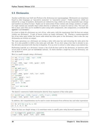Python Tutorial, Release 3.7.0
5.5 Dictionaries
Another useful data type built into Python is the dictionary (see typesmapping). Dictionaries are sometimes
found in other languages as “associative memories” or “associative arrays”. Unlike sequences, which are
indexed by a range of numbers, dictionaries are indexed by keys, which can be any immutable type; strings
and numbers can always be keys. Tuples can be used as keys if they contain only strings, numbers, or tuples;
if a tuple contains any mutable object either directly or indirectly, it cannot be used as a key. You can’t use
lists as keys, since lists can be modiﬁed in place using index assignments, slice assignments, or methods like
append() and extend().
It is best to think of a dictionary as a set of key: value pairs, with the requirement that the keys are unique
(within one dictionary). A pair of braces creates an empty dictionary: {}. Placing a comma-separated
list of key:value pairs within the braces adds initial key:value pairs to the dictionary; this is also the way
dictionaries are written on output.
The main operations on a dictionary are storing a value with some key and extracting the value given the
key. It is also possible to delete a key:value pair with del. If you store using a key that is already in use,
the old value associated with that key is forgotten. It is an error to extract a value using a non-existent key.
Performing list(d) on a dictionary returns a list of all the keys used in the dictionary, in insertion order
(if you want it sorted, just use sorted(d) instead). To check whether a single key is in the dictionary, use
the in keyword.
Here is a small example using a dictionary:
>>> tel = {'jack': 4098, 'sape': 4139}
>>> tel['guido'] = 4127
>>> tel
{'jack': 4098, 'sape': 4139, 'guido': 4127}
>>> tel['jack']
4098
>>> del tel['sape']
>>> tel['irv'] = 4127
>>> tel
{'jack': 4098, 'guido': 4127, 'irv': 4127}
>>> list(tel)
['jack', 'guido', 'irv']
>>> sorted(tel)
['guido', 'irv', 'jack']
>>> 'guido' in tel
True
>>> 'jack' not in tel
False
The dict() constructor builds dictionaries directly from sequences of key-value pairs:
>>> dict([('sape', 4139), ('guido', 4127), ('jack', 4098)])
{'sape': 4139, 'guido': 4127, 'jack': 4098}
In addition, dict comprehensions can be used to create dictionaries from arbitrary key and value expressions:
>>> {x: x**2 for x in (2, 4, 6)}
{2: 4, 4: 16, 6: 36}
When the keys are simple strings, it is sometimes easier to specify pairs using keyword arguments:
>>> dict(sape=4139, guido=4127, jack=4098)
{'sape': 4139, 'guido': 4127, 'jack': 4098}
38 Chapter 5. Data Structures
 