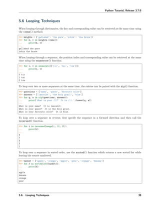 Python Tutorial, Release 3.7.0
5.6 Looping Techniques
When looping through dictionaries, the key and corresponding value can be retrieved at the same time using
the items() method.
>>> knights = {'gallahad': 'the pure', 'robin': 'the brave'}
>>> for k, v in knights.items():
... print(k, v)
...
gallahad the pure
robin the brave
When looping through a sequence, the position index and corresponding value can be retrieved at the same
time using the enumerate() function.
>>> for i, v in enumerate(['tic', 'tac', 'toe']):
... print(i, v)
...
0 tic
1 tac
2 toe
To loop over two or more sequences at the same time, the entries can be paired with the zip() function.
>>> questions = ['name', 'quest', 'favorite color']
>>> answers = ['lancelot', 'the holy grail', 'blue']
>>> for q, a in zip(questions, answers):
... print('What is your {0}? It is {1}.'.format(q, a))
...
What is your name? It is lancelot.
What is your quest? It is the holy grail.
What is your favorite color? It is blue.
To loop over a sequence in reverse, ﬁrst specify the sequence in a forward direction and then call the
reversed() function.
>>> for i in reversed(range(1, 10, 2)):
... print(i)
...
9
7
5
3
1
To loop over a sequence in sorted order, use the sorted() function which returns a new sorted list while
leaving the source unaltered.
>>> basket = ['apple', 'orange', 'apple', 'pear', 'orange', 'banana']
>>> for f in sorted(set(basket)):
... print(f)
...
apple
banana
orange
pear
5.6. Looping Techniques 39
 