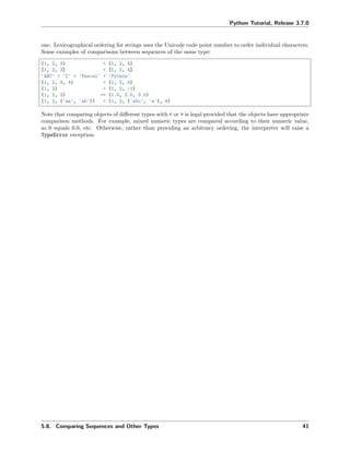 Python Tutorial, Release 3.7.0
one. Lexicographical ordering for strings uses the Unicode code point number to order individual characters.
Some examples of comparisons between sequences of the same type:
(1, 2, 3) < (1, 2, 4)
[1, 2, 3] < [1, 2, 4]
'ABC' < 'C' < 'Pascal' < 'Python'
(1, 2, 3, 4) < (1, 2, 4)
(1, 2) < (1, 2, -1)
(1, 2, 3) == (1.0, 2.0, 3.0)
(1, 2, ('aa', 'ab')) < (1, 2, ('abc', 'a'), 4)
Note that comparing objects of diﬀerent types with < or > is legal provided that the objects have appropriate
comparison methods. For example, mixed numeric types are compared according to their numeric value,
so 0 equals 0.0, etc. Otherwise, rather than providing an arbitrary ordering, the interpreter will raise a
TypeError exception.
5.8. Comparing Sequences and Other Types 41
 