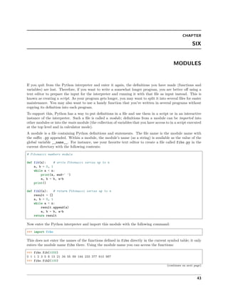 CHAPTER
SIX
MODULES
If you quit from the Python interpreter and enter it again, the deﬁnitions you have made (functions and
variables) are lost. Therefore, if you want to write a somewhat longer program, you are better oﬀ using a
text editor to prepare the input for the interpreter and running it with that ﬁle as input instead. This is
known as creating a script. As your program gets longer, you may want to split it into several ﬁles for easier
maintenance. You may also want to use a handy function that you’ve written in several programs without
copying its deﬁnition into each program.
To support this, Python has a way to put deﬁnitions in a ﬁle and use them in a script or in an interactive
instance of the interpreter. Such a ﬁle is called a module; deﬁnitions from a module can be imported into
other modules or into the main module (the collection of variables that you have access to in a script executed
at the top level and in calculator mode).
A module is a ﬁle containing Python deﬁnitions and statements. The ﬁle name is the module name with
the suﬃx .py appended. Within a module, the module’s name (as a string) is available as the value of the
global variable __name__. For instance, use your favorite text editor to create a ﬁle called fibo.py in the
current directory with the following contents:
# Fibonacci numbers module
def fib(n): # write Fibonacci series up to n
a, b = 0, 1
while a < n:
print(a, end=' ')
a, b = b, a+b
print()
def fib2(n): # return Fibonacci series up to n
result = []
a, b = 0, 1
while a < n:
result.append(a)
a, b = b, a+b
return result
Now enter the Python interpreter and import this module with the following command:
>>> import fibo
This does not enter the names of the functions deﬁned in fibo directly in the current symbol table; it only
enters the module name fibo there. Using the module name you can access the functions:
>>> fibo.fib(1000)
0 1 1 2 3 5 8 13 21 34 55 89 144 233 377 610 987
>>> fibo.fib2(100)
(continues on next page)
43
 