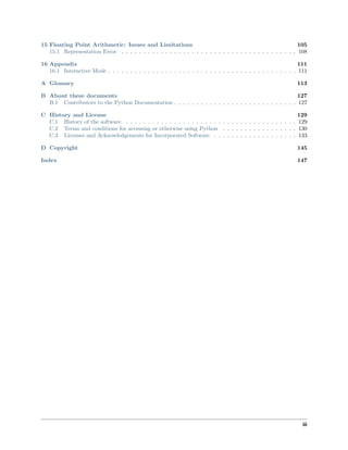 15 Floating Point Arithmetic: Issues and Limitations 105
15.1 Representation Error . . . . . . . . . . . . . . . . . . . . . . . . . . . . . . . . . . . . . . . . 108
16 Appendix 111
16.1 Interactive Mode . . . . . . . . . . . . . . . . . . . . . . . . . . . . . . . . . . . . . . . . . . . 111
A Glossary 113
B About these documents 127
B.1 Contributors to the Python Documentation . . . . . . . . . . . . . . . . . . . . . . . . . . . . 127
C History and License 129
C.1 History of the software . . . . . . . . . . . . . . . . . . . . . . . . . . . . . . . . . . . . . . . 129
C.2 Terms and conditions for accessing or otherwise using Python . . . . . . . . . . . . . . . . . 130
C.3 Licenses and Acknowledgements for Incorporated Software . . . . . . . . . . . . . . . . . . . 133
D Copyright 145
Index 147
iii
 