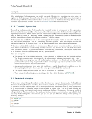 Python Tutorial, Release 3.7.0
search path.
After initialization, Python programs can modify sys.path. The directory containing the script being run
is placed at the beginning of the search path, ahead of the standard library path. This means that scripts in
that directory will be loaded instead of modules of the same name in the library directory. This is an error
unless the replacement is intended. See section Standard Modules for more information.
6.1.3 “Compiled” Python ﬁles
To speed up loading modules, Python caches the compiled version of each module in the __pycache__
directory under the name module.version.pyc, where the version encodes the format of the compiled ﬁle;
it generally contains the Python version number. For example, in CPython release 3.3 the compiled version of
spam.py would be cached as __pycache__/spam.cpython-33.pyc. This naming convention allows compiled
modules from diﬀerent releases and diﬀerent versions of Python to coexist.
Python checks the modiﬁcation date of the source against the compiled version to see if it’s out of date
and needs to be recompiled. This is a completely automatic process. Also, the compiled modules are
platform-independent, so the same library can be shared among systems with diﬀerent architectures.
Python does not check the cache in two circumstances. First, it always recompiles and does not store the
result for the module that’s loaded directly from the command line. Second, it does not check the cache if
there is no source module. To support a non-source (compiled only) distribution, the compiled module must
be in the source directory, and there must not be a source module.
Some tips for experts:
• You can use the -O or -OO switches on the Python command to reduce the size of a compiled module.
The -O switch removes assert statements, the -OO switch removes both assert statements and __doc__
strings. Since some programs may rely on having these available, you should only use this option if
you know what you’re doing. “Optimized” modules have an opt- tag and are usually smaller. Future
releases may change the eﬀects of optimization.
• A program doesn’t run any faster when it is read from a .pyc ﬁle than when it is read from a .py ﬁle;
the only thing that’s faster about .pyc ﬁles is the speed with which they are loaded.
• The module compileall can create .pyc ﬁles for all modules in a directory.
• There is more detail on this process, including a ﬂow chart of the decisions, in PEP 3147.
6.2 Standard Modules
Python comes with a library of standard modules, described in a separate document, the Python Library
Reference (“Library Reference” hereafter). Some modules are built into the interpreter; these provide access
to operations that are not part of the core of the language but are nevertheless built in, either for eﬃciency
or to provide access to operating system primitives such as system calls. The set of such modules is a
conﬁguration option which also depends on the underlying platform. For example, the winreg module is
only provided on Windows systems. One particular module deserves some attention: sys, which is built
into every Python interpreter. The variables sys.ps1 and sys.ps2 deﬁne the strings used as primary and
secondary prompts:
>>> import sys
>>> sys.ps1
'>>> '
>>> sys.ps2
'... '
(continues on next page)
46 Chapter 6. Modules
 
