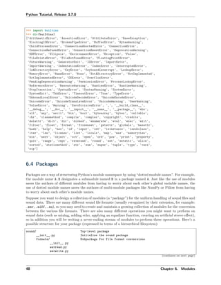 Python Tutorial, Release 3.7.0
>>> import builtins
>>> dir(builtins)
['ArithmeticError', 'AssertionError', 'AttributeError', 'BaseException',
'BlockingIOError', 'BrokenPipeError', 'BufferError', 'BytesWarning',
'ChildProcessError', 'ConnectionAbortedError', 'ConnectionError',
'ConnectionRefusedError', 'ConnectionResetError', 'DeprecationWarning',
'EOFError', 'Ellipsis', 'EnvironmentError', 'Exception', 'False',
'FileExistsError', 'FileNotFoundError', 'FloatingPointError',
'FutureWarning', 'GeneratorExit', 'IOError', 'ImportError',
'ImportWarning', 'IndentationError', 'IndexError', 'InterruptedError',
'IsADirectoryError', 'KeyError', 'KeyboardInterrupt', 'LookupError',
'MemoryError', 'NameError', 'None', 'NotADirectoryError', 'NotImplemented',
'NotImplementedError', 'OSError', 'OverflowError',
'PendingDeprecationWarning', 'PermissionError', 'ProcessLookupError',
'ReferenceError', 'ResourceWarning', 'RuntimeError', 'RuntimeWarning',
'StopIteration', 'SyntaxError', 'SyntaxWarning', 'SystemError',
'SystemExit', 'TabError', 'TimeoutError', 'True', 'TypeError',
'UnboundLocalError', 'UnicodeDecodeError', 'UnicodeEncodeError',
'UnicodeError', 'UnicodeTranslateError', 'UnicodeWarning', 'UserWarning',
'ValueError', 'Warning', 'ZeroDivisionError', '_', '__build_class__',
'__debug__', '__doc__', '__import__', '__name__', '__package__', 'abs',
'all', 'any', 'ascii', 'bin', 'bool', 'bytearray', 'bytes', 'callable',
'chr', 'classmethod', 'compile', 'complex', 'copyright', 'credits',
'delattr', 'dict', 'dir', 'divmod', 'enumerate', 'eval', 'exec', 'exit',
'filter', 'float', 'format', 'frozenset', 'getattr', 'globals', 'hasattr',
'hash', 'help', 'hex', 'id', 'input', 'int', 'isinstance', 'issubclass',
'iter', 'len', 'license', 'list', 'locals', 'map', 'max', 'memoryview',
'min', 'next', 'object', 'oct', 'open', 'ord', 'pow', 'print', 'property',
'quit', 'range', 'repr', 'reversed', 'round', 'set', 'setattr', 'slice',
'sorted', 'staticmethod', 'str', 'sum', 'super', 'tuple', 'type', 'vars',
'zip']
6.4 Packages
Packages are a way of structuring Python’s module namespace by using “dotted module names”. For example,
the module name A.B designates a submodule named B in a package named A. Just like the use of modules
saves the authors of diﬀerent modules from having to worry about each other’s global variable names, the
use of dotted module names saves the authors of multi-module packages like NumPy or Pillow from having
to worry about each other’s module names.
Suppose you want to design a collection of modules (a “package”) for the uniform handling of sound ﬁles and
sound data. There are many diﬀerent sound ﬁle formats (usually recognized by their extension, for example:
.wav, .aiff, .au), so you may need to create and maintain a growing collection of modules for the conversion
between the various ﬁle formats. There are also many diﬀerent operations you might want to perform on
sound data (such as mixing, adding echo, applying an equalizer function, creating an artiﬁcial stereo eﬀect),
so in addition you will be writing a never-ending stream of modules to perform these operations. Here’s a
possible structure for your package (expressed in terms of a hierarchical ﬁlesystem):
sound/ Top-level package
__init__.py Initialize the sound package
formats/ Subpackage for file format conversions
__init__.py
wavread.py
wavwrite.py
(continues on next page)
48 Chapter 6. Modules
 
