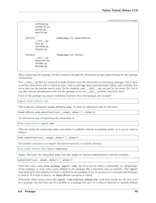 Python Tutorial, Release 3.7.0
(continued from previous page)
aiffread.py
aiffwrite.py
auread.py
auwrite.py
...
effects/ Subpackage for sound effects
__init__.py
echo.py
surround.py
reverse.py
...
filters/ Subpackage for filters
__init__.py
equalizer.py
vocoder.py
karaoke.py
...
When importing the package, Python searches through the directories on sys.path looking for the package
subdirectory.
The __init__.py ﬁles are required to make Python treat the directories as containing packages; this is done
to prevent directories with a common name, such as string, from unintentionally hiding valid modules that
occur later on the module search path. In the simplest case, __init__.py can just be an empty ﬁle, but it
can also execute initialization code for the package or set the __all__ variable, described later.
Users of the package can import individual modules from the package, for example:
import sound.effects.echo
This loads the submodule sound.effects.echo. It must be referenced with its full name.
sound.effects.echo.echofilter(input, output, delay=0.7, atten=4)
An alternative way of importing the submodule is:
from sound.effects import echo
This also loads the submodule echo, and makes it available without its package preﬁx, so it can be used as
follows:
echo.echofilter(input, output, delay=0.7, atten=4)
Yet another variation is to import the desired function or variable directly:
from sound.effects.echo import echofilter
Again, this loads the submodule echo, but this makes its function echofilter() directly available:
echofilter(input, output, delay=0.7, atten=4)
Note that when using from package import item, the item can be either a submodule (or subpackage)
of the package, or some other name deﬁned in the package, like a function, class or variable. The import
statement ﬁrst tests whether the item is deﬁned in the package; if not, it assumes it is a module and attempts
to load it. If it fails to ﬁnd it, an ImportError exception is raised.
Contrarily, when using syntax like import item.subitem.subsubitem, each item except for the last must
be a package; the last item can be a module or a package but can’t be a class or function or variable deﬁned
6.4. Packages 49
 