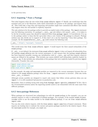 Python Tutorial, Release 3.7.0
in the previous item.
6.4.1 Importing * From a Package
Now what happens when the user writes from sound.effects import *? Ideally, one would hope that this
somehow goes out to the ﬁlesystem, ﬁnds which submodules are present in the package, and imports them
all. This could take a long time and importing sub-modules might have unwanted side-eﬀects that should
only happen when the sub-module is explicitly imported.
The only solution is for the package author to provide an explicit index of the package. The import statement
uses the following convention: if a package’s __init__.py code deﬁnes a list named __all__, it is taken to
be the list of module names that should be imported when from package import * is encountered. It is up
to the package author to keep this list up-to-date when a new version of the package is released. Package
authors may also decide not to support it, if they don’t see a use for importing * from their package. For
example, the ﬁle sound/effects/__init__.py could contain the following code:
__all__ = ["echo", "surround", "reverse"]
This would mean that from sound.effects import * would import the three named submodules of the
sound package.
If __all__ is not deﬁned, the statement from sound.effects import * does not import all submodules from
the package sound.effects into the current namespace; it only ensures that the package sound.effects
has been imported (possibly running any initialization code in __init__.py) and then imports whatever
names are deﬁned in the package. This includes any names deﬁned (and submodules explicitly loaded) by
__init__.py. It also includes any submodules of the package that were explicitly loaded by previous import
statements. Consider this code:
import sound.effects.echo
import sound.effects.surround
from sound.effects import *
In this example, the echo and surround modules are imported in the current namespace because they are
deﬁned in the sound.effects package when the from...import statement is executed. (This also works
when __all__ is deﬁned.)
Although certain modules are designed to export only names that follow certain patterns when you use
import *, it is still considered bad practice in production code.
Remember, there is nothing wrong with using from Package import specific_submodule! In fact, this is
the recommended notation unless the importing module needs to use submodules with the same name from
diﬀerent packages.
6.4.2 Intra-package References
When packages are structured into subpackages (as with the sound package in the example), you can use
absolute imports to refer to submodules of siblings packages. For example, if the module sound.filters.
vocoder needs to use the echo module in the sound.effects package, it can use from sound.effects
import echo.
You can also write relative imports, with the from module import name form of import statement. These
imports use leading dots to indicate the current and parent packages involved in the relative import. From
the surround module for example, you might use:
50 Chapter 6. Modules
 