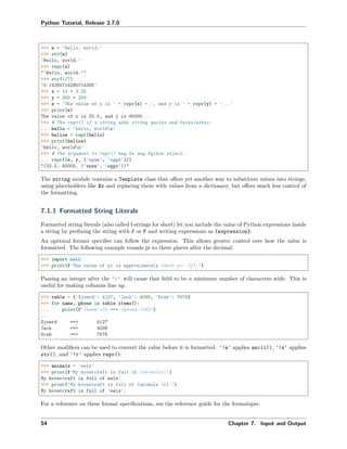 Python Tutorial, Release 3.7.0
>>> s = 'Hello, world.'
>>> str(s)
'Hello, world.'
>>> repr(s)
"'Hello, world.'"
>>> str(1/7)
'0.14285714285714285'
>>> x = 10 * 3.25
>>> y = 200 * 200
>>> s = 'The value of x is ' + repr(x) + ', and y is ' + repr(y) + '...'
>>> print(s)
The value of x is 32.5, and y is 40000...
>>> # The repr() of a string adds string quotes and backslashes:
... hello = 'hello, worldn'
>>> hellos = repr(hello)
>>> print(hellos)
'hello, worldn'
>>> # The argument to repr() may be any Python object:
... repr((x, y, ('spam', 'eggs')))
"(32.5, 40000, ('spam', 'eggs'))"
The string module contains a Template class that oﬀers yet another way to substitute values into strings,
using placeholders like $x and replacing them with values from a dictionary, but oﬀers much less control of
the formatting.
7.1.1 Formatted String Literals
Formatted string literals (also called f-strings for short) let you include the value of Python expressions inside
a string by preﬁxing the string with f or F and writing expressions as {expression}.
An optional format speciﬁer can follow the expression. This allows greater control over how the value is
formatted. The following example rounds pi to three places after the decimal:
>>> import math
>>> print(f'The value of pi is approximately {math.pi:.3f}.')
Passing an integer after the ':' will cause that ﬁeld to be a minimum number of characters wide. This is
useful for making columns line up.
>>> table = {'Sjoerd': 4127, 'Jack': 4098, 'Dcab': 7678}
>>> for name, phone in table.items():
... print(f'{name:10} ==> {phone:10d}')
...
Sjoerd ==> 4127
Jack ==> 4098
Dcab ==> 7678
Other modiﬁers can be used to convert the value before it is formatted. '!a' applies ascii(), '!s' applies
str(), and '!r' applies repr():
>>> animals = 'eels'
>>> print(f'My hovercraft is full of {animals}.')
My hovercraft is full of eels.
>>> print('My hovercraft is full of {animals !r}.')
My hovercraft is full of 'eels'.
For a reference on these format speciﬁcations, see the reference guide for the formatspec.
54 Chapter 7. Input and Output
 