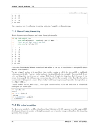 Python Tutorial, Release 3.7.0
(continued from previous page)
6 36 216
7 49 343
8 64 512
9 81 729
10 100 1000
For a complete overview of string formatting with str.format(), see formatstrings.
7.1.3 Manual String Formatting
Here’s the same table of squares and cubes, formatted manually:
>>> for x in range(1, 11):
... print(repr(x).rjust(2), repr(x*x).rjust(3), end=' ')
... # Note use of 'end' on previous line
... print(repr(x*x*x).rjust(4))
...
1 1 1
2 4 8
3 9 27
4 16 64
5 25 125
6 36 216
7 49 343
8 64 512
9 81 729
10 100 1000
(Note that the one space between each column was added by the way print() works: it always adds spaces
between its arguments.)
The str.rjust() method of string objects right-justiﬁes a string in a ﬁeld of a given width by padding it
with spaces on the left. There are similar methods str.ljust() and str.center(). These methods do not
write anything, they just return a new string. If the input string is too long, they don’t truncate it, but
return it unchanged; this will mess up your column lay-out but that’s usually better than the alternative,
which would be lying about a value. (If you really want truncation you can always add a slice operation, as
in x.ljust(n)[:n].)
There is another method, str.zfill(), which pads a numeric string on the left with zeros. It understands
about plus and minus signs:
>>> '12'.zfill(5)
'00012'
>>> '-3.14'.zfill(7)
'-003.14'
>>> '3.14159265359'.zfill(5)
'3.14159265359'
7.1.4 Old string formatting
The % operator can also be used for string formatting. It interprets the left argument much like a sprintf()-
style format string to be applied to the right argument, and returns the string resulting from this formatting
operation. For example:
56 Chapter 7. Input and Output
 