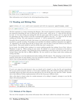 Python Tutorial, Release 3.7.0
>>> import math
>>> print('The value of pi is approximately %5.3f.' % math.pi)
The value of pi is approximately 3.142.
More information can be found in the old-string-formatting section.
7.2 Reading and Writing Files
open() returns a ﬁle object, and is most commonly used with two arguments: open(filename, mode).
>>> f = open('workfile', 'w')
The ﬁrst argument is a string containing the ﬁlename. The second argument is another string containing a
few characters describing the way in which the ﬁle will be used. mode can be 'r' when the ﬁle will only
be read, 'w' for only writing (an existing ﬁle with the same name will be erased), and 'a' opens the ﬁle
for appending; any data written to the ﬁle is automatically added to the end. 'r+' opens the ﬁle for both
reading and writing. The mode argument is optional; 'r' will be assumed if it’s omitted.
Normally, ﬁles are opened in text mode, that means, you read and write strings from and to the ﬁle, which are
encoded in a speciﬁc encoding. If encoding is not speciﬁed, the default is platform dependent (see open()).
'b' appended to the mode opens the ﬁle in binary mode: now the data is read and written in the form of
bytes objects. This mode should be used for all ﬁles that don’t contain text.
In text mode, the default when reading is to convert platform-speciﬁc line endings (n on Unix, rn on
Windows) to just n. When writing in text mode, the default is to convert occurrences of n back to
platform-speciﬁc line endings. This behind-the-scenes modiﬁcation to ﬁle data is ﬁne for text ﬁles, but will
corrupt binary data like that in JPEG or EXE ﬁles. Be very careful to use binary mode when reading and
writing such ﬁles.
It is good practice to use the with keyword when dealing with ﬁle objects. The advantage is that the ﬁle is
properly closed after its suite ﬁnishes, even if an exception is raised at some point. Using with is also much
shorter than writing equivalent try-finally blocks:
>>> with open('workfile') as f:
... read_data = f.read()
>>> f.closed
True
If you’re not using the with keyword, then you should call f.close() to close the ﬁle and immediately
free up any system resources used by it. If you don’t explicitly close a ﬁle, Python’s garbage collector will
eventually destroy the object and close the open ﬁle for you, but the ﬁle may stay open for a while. Another
risk is that diﬀerent Python implementations will do this clean-up at diﬀerent times.
After a ﬁle object is closed, either by a with statement or by calling f.close(), attempts to use the ﬁle
object will automatically fail.
>>> f.close()
>>> f.read()
Traceback (most recent call last):
File "<stdin>", line 1, in <module>
ValueError: I/O operation on closed file.
7.2.1 Methods of File Objects
The rest of the examples in this section will assume that a ﬁle object called f has already been created.
7.2. Reading and Writing Files 57
 